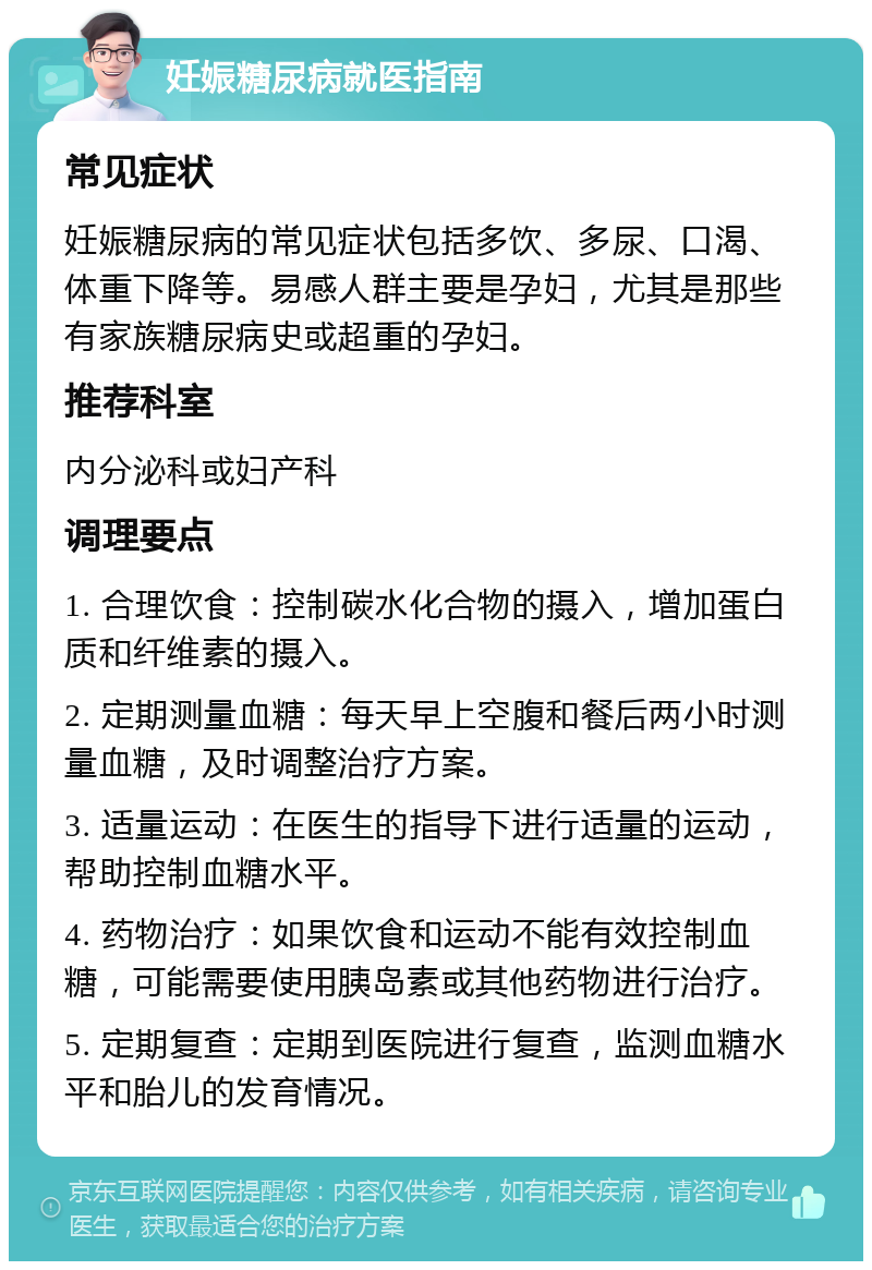 妊娠糖尿病就医指南 常见症状 妊娠糖尿病的常见症状包括多饮、多尿、口渴、体重下降等。易感人群主要是孕妇，尤其是那些有家族糖尿病史或超重的孕妇。 推荐科室 内分泌科或妇产科 调理要点 1. 合理饮食：控制碳水化合物的摄入，增加蛋白质和纤维素的摄入。 2. 定期测量血糖：每天早上空腹和餐后两小时测量血糖，及时调整治疗方案。 3. 适量运动：在医生的指导下进行适量的运动，帮助控制血糖水平。 4. 药物治疗：如果饮食和运动不能有效控制血糖，可能需要使用胰岛素或其他药物进行治疗。 5. 定期复查：定期到医院进行复查，监测血糖水平和胎儿的发育情况。