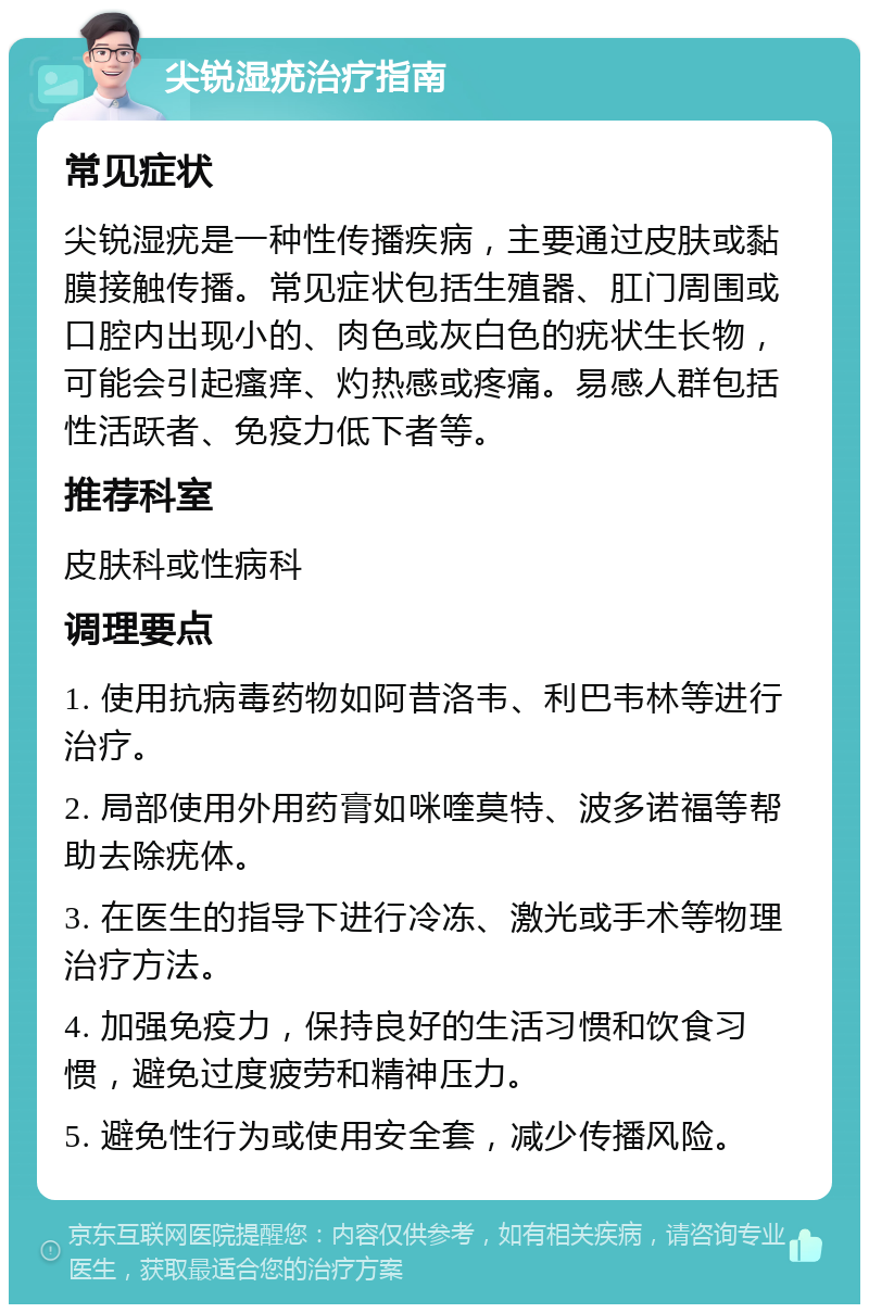 尖锐湿疣治疗指南 常见症状 尖锐湿疣是一种性传播疾病，主要通过皮肤或黏膜接触传播。常见症状包括生殖器、肛门周围或口腔内出现小的、肉色或灰白色的疣状生长物，可能会引起瘙痒、灼热感或疼痛。易感人群包括性活跃者、免疫力低下者等。 推荐科室 皮肤科或性病科 调理要点 1. 使用抗病毒药物如阿昔洛韦、利巴韦林等进行治疗。 2. 局部使用外用药膏如咪喹莫特、波多诺福等帮助去除疣体。 3. 在医生的指导下进行冷冻、激光或手术等物理治疗方法。 4. 加强免疫力，保持良好的生活习惯和饮食习惯，避免过度疲劳和精神压力。 5. 避免性行为或使用安全套，减少传播风险。