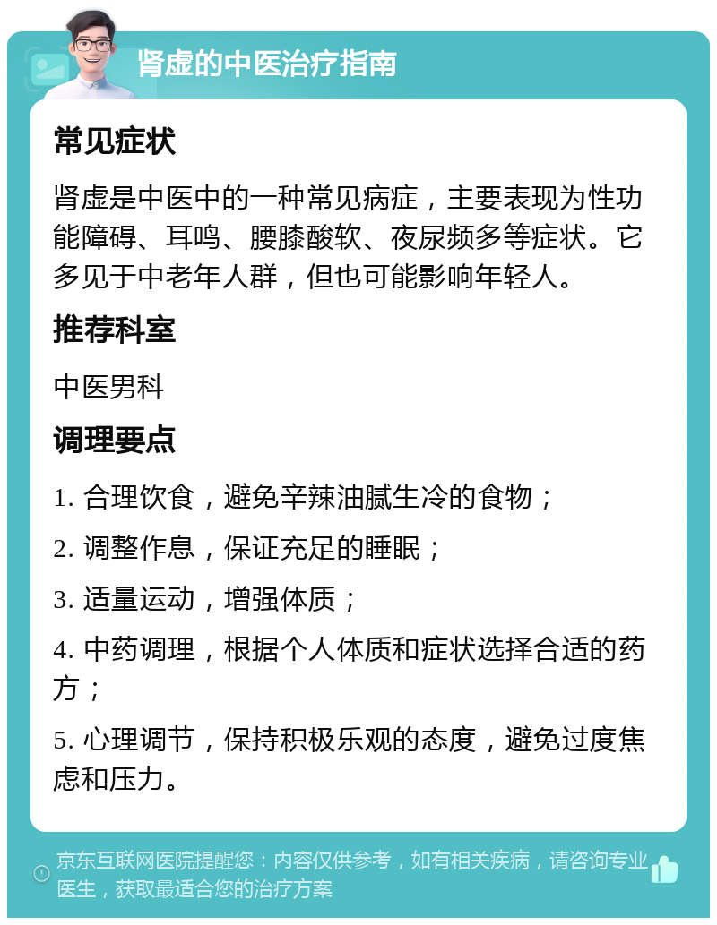 肾虚的中医治疗指南 常见症状 肾虚是中医中的一种常见病症，主要表现为性功能障碍、耳鸣、腰膝酸软、夜尿频多等症状。它多见于中老年人群，但也可能影响年轻人。 推荐科室 中医男科 调理要点 1. 合理饮食，避免辛辣油腻生冷的食物； 2. 调整作息，保证充足的睡眠； 3. 适量运动，增强体质； 4. 中药调理，根据个人体质和症状选择合适的药方； 5. 心理调节，保持积极乐观的态度，避免过度焦虑和压力。