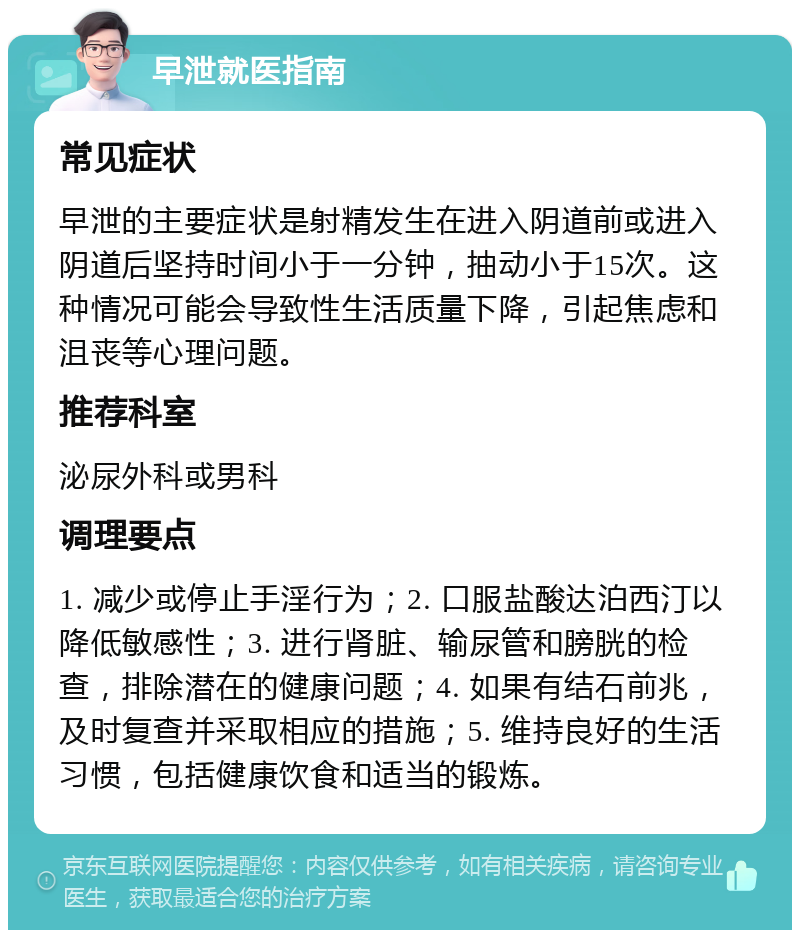 早泄就医指南 常见症状 早泄的主要症状是射精发生在进入阴道前或进入阴道后坚持时间小于一分钟，抽动小于15次。这种情况可能会导致性生活质量下降，引起焦虑和沮丧等心理问题。 推荐科室 泌尿外科或男科 调理要点 1. 减少或停止手淫行为；2. 口服盐酸达泊西汀以降低敏感性；3. 进行肾脏、输尿管和膀胱的检查，排除潜在的健康问题；4. 如果有结石前兆，及时复查并采取相应的措施；5. 维持良好的生活习惯，包括健康饮食和适当的锻炼。