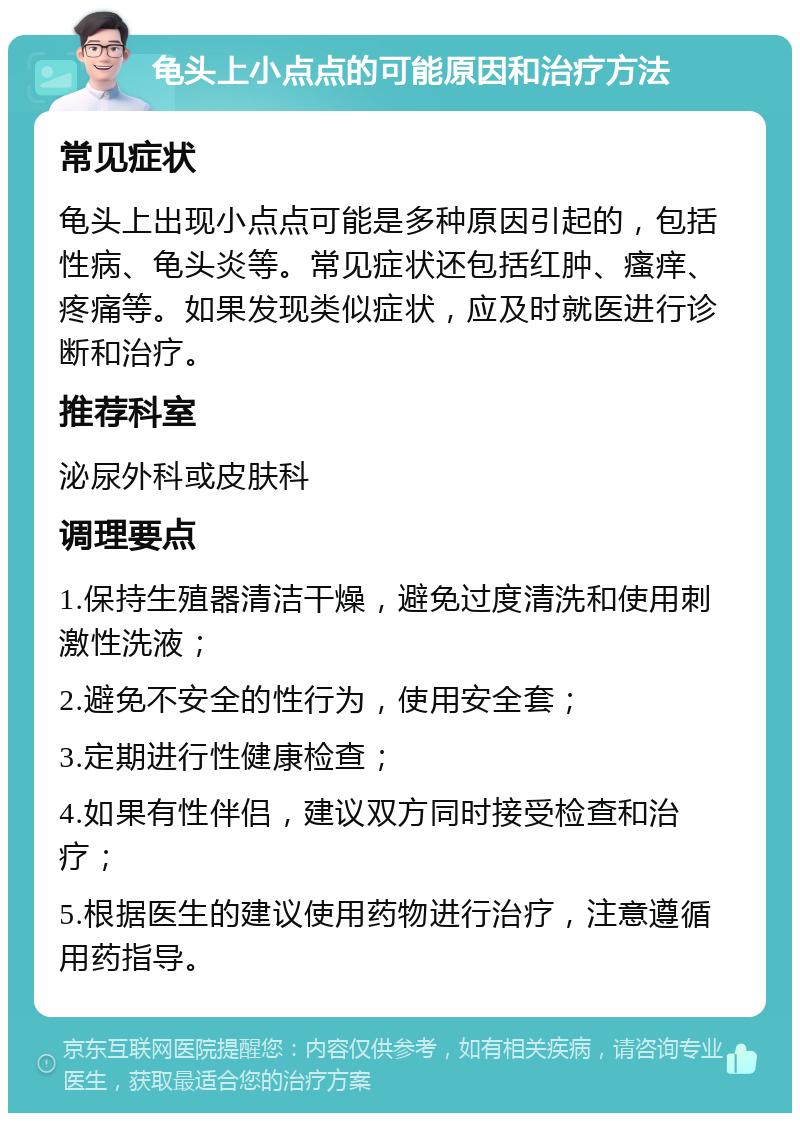 龟头上小点点的可能原因和治疗方法 常见症状 龟头上出现小点点可能是多种原因引起的，包括性病、龟头炎等。常见症状还包括红肿、瘙痒、疼痛等。如果发现类似症状，应及时就医进行诊断和治疗。 推荐科室 泌尿外科或皮肤科 调理要点 1.保持生殖器清洁干燥，避免过度清洗和使用刺激性洗液； 2.避免不安全的性行为，使用安全套； 3.定期进行性健康检查； 4.如果有性伴侣，建议双方同时接受检查和治疗； 5.根据医生的建议使用药物进行治疗，注意遵循用药指导。