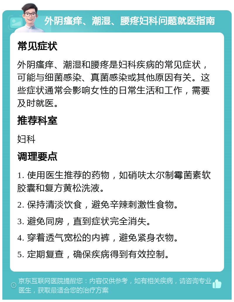 外阴瘙痒、潮湿、腰疼妇科问题就医指南 常见症状 外阴瘙痒、潮湿和腰疼是妇科疾病的常见症状，可能与细菌感染、真菌感染或其他原因有关。这些症状通常会影响女性的日常生活和工作，需要及时就医。 推荐科室 妇科 调理要点 1. 使用医生推荐的药物，如硝呋太尔制霉菌素软胶囊和复方黄松洗液。 2. 保持清淡饮食，避免辛辣刺激性食物。 3. 避免同房，直到症状完全消失。 4. 穿着透气宽松的内裤，避免紧身衣物。 5. 定期复查，确保疾病得到有效控制。