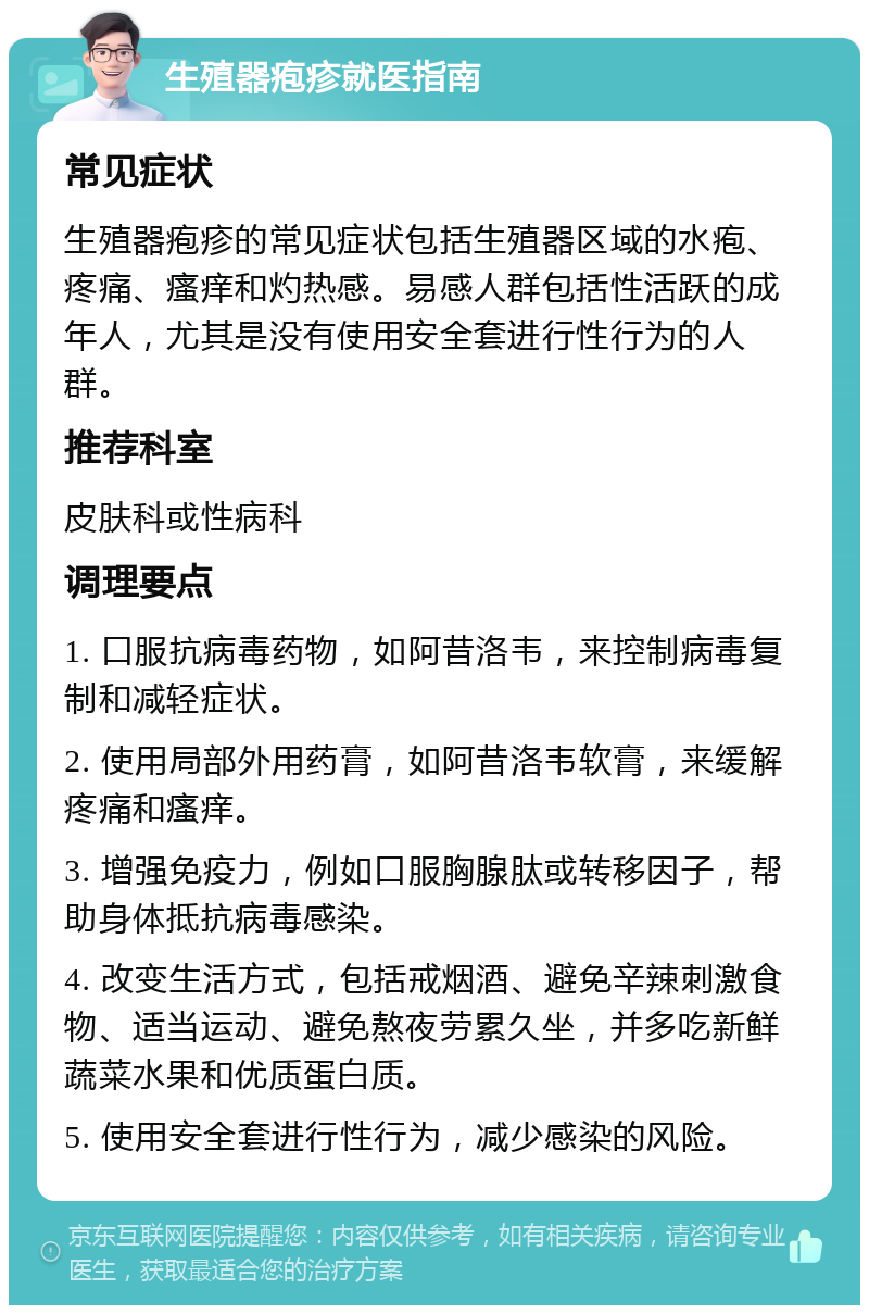 生殖器疱疹就医指南 常见症状 生殖器疱疹的常见症状包括生殖器区域的水疱、疼痛、瘙痒和灼热感。易感人群包括性活跃的成年人，尤其是没有使用安全套进行性行为的人群。 推荐科室 皮肤科或性病科 调理要点 1. 口服抗病毒药物，如阿昔洛韦，来控制病毒复制和减轻症状。 2. 使用局部外用药膏，如阿昔洛韦软膏，来缓解疼痛和瘙痒。 3. 增强免疫力，例如口服胸腺肽或转移因子，帮助身体抵抗病毒感染。 4. 改变生活方式，包括戒烟酒、避免辛辣刺激食物、适当运动、避免熬夜劳累久坐，并多吃新鲜蔬菜水果和优质蛋白质。 5. 使用安全套进行性行为，减少感染的风险。