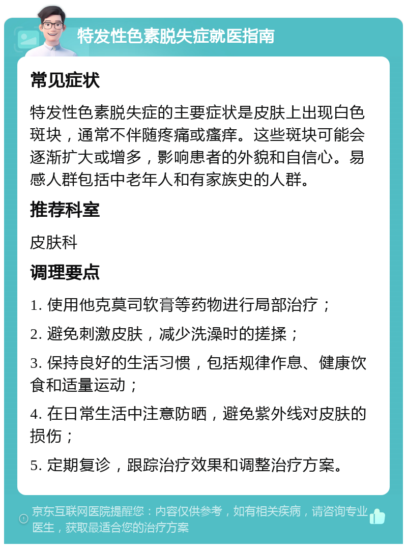 特发性色素脱失症就医指南 常见症状 特发性色素脱失症的主要症状是皮肤上出现白色斑块，通常不伴随疼痛或瘙痒。这些斑块可能会逐渐扩大或增多，影响患者的外貌和自信心。易感人群包括中老年人和有家族史的人群。 推荐科室 皮肤科 调理要点 1. 使用他克莫司软膏等药物进行局部治疗； 2. 避免刺激皮肤，减少洗澡时的搓揉； 3. 保持良好的生活习惯，包括规律作息、健康饮食和适量运动； 4. 在日常生活中注意防晒，避免紫外线对皮肤的损伤； 5. 定期复诊，跟踪治疗效果和调整治疗方案。