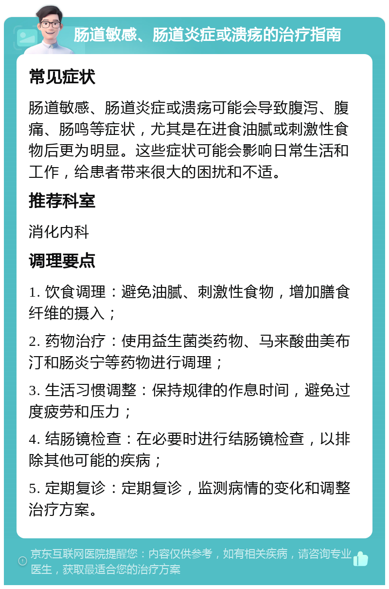 肠道敏感、肠道炎症或溃疡的治疗指南 常见症状 肠道敏感、肠道炎症或溃疡可能会导致腹泻、腹痛、肠鸣等症状，尤其是在进食油腻或刺激性食物后更为明显。这些症状可能会影响日常生活和工作，给患者带来很大的困扰和不适。 推荐科室 消化内科 调理要点 1. 饮食调理：避免油腻、刺激性食物，增加膳食纤维的摄入； 2. 药物治疗：使用益生菌类药物、马来酸曲美布汀和肠炎宁等药物进行调理； 3. 生活习惯调整：保持规律的作息时间，避免过度疲劳和压力； 4. 结肠镜检查：在必要时进行结肠镜检查，以排除其他可能的疾病； 5. 定期复诊：定期复诊，监测病情的变化和调整治疗方案。