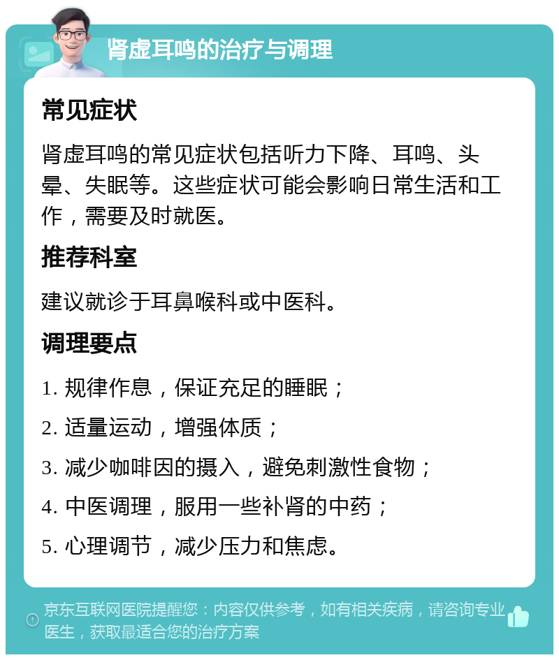 肾虚耳鸣的治疗与调理 常见症状 肾虚耳鸣的常见症状包括听力下降、耳鸣、头晕、失眠等。这些症状可能会影响日常生活和工作，需要及时就医。 推荐科室 建议就诊于耳鼻喉科或中医科。 调理要点 1. 规律作息，保证充足的睡眠； 2. 适量运动，增强体质； 3. 减少咖啡因的摄入，避免刺激性食物； 4. 中医调理，服用一些补肾的中药； 5. 心理调节，减少压力和焦虑。