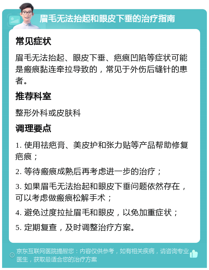 眉毛无法抬起和眼皮下垂的治疗指南 常见症状 眉毛无法抬起、眼皮下垂、疤痕凹陷等症状可能是瘢痕黏连牵拉导致的，常见于外伤后缝针的患者。 推荐科室 整形外科或皮肤科 调理要点 1. 使用祛疤膏、美皮护和张力贴等产品帮助修复疤痕； 2. 等待瘢痕成熟后再考虑进一步的治疗； 3. 如果眉毛无法抬起和眼皮下垂问题依然存在，可以考虑做瘢痕松解手术； 4. 避免过度拉扯眉毛和眼皮，以免加重症状； 5. 定期复查，及时调整治疗方案。