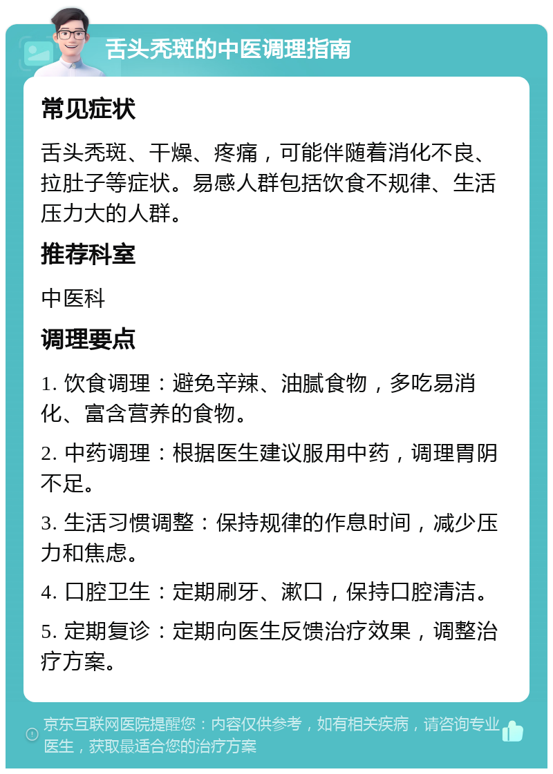 舌头秃斑的中医调理指南 常见症状 舌头秃斑、干燥、疼痛，可能伴随着消化不良、拉肚子等症状。易感人群包括饮食不规律、生活压力大的人群。 推荐科室 中医科 调理要点 1. 饮食调理：避免辛辣、油腻食物，多吃易消化、富含营养的食物。 2. 中药调理：根据医生建议服用中药，调理胃阴不足。 3. 生活习惯调整：保持规律的作息时间，减少压力和焦虑。 4. 口腔卫生：定期刷牙、漱口，保持口腔清洁。 5. 定期复诊：定期向医生反馈治疗效果，调整治疗方案。