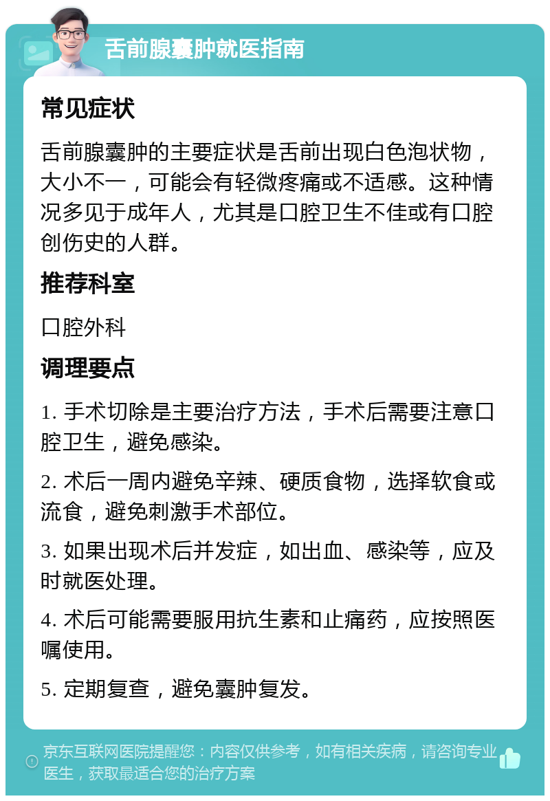 舌前腺囊肿就医指南 常见症状 舌前腺囊肿的主要症状是舌前出现白色泡状物，大小不一，可能会有轻微疼痛或不适感。这种情况多见于成年人，尤其是口腔卫生不佳或有口腔创伤史的人群。 推荐科室 口腔外科 调理要点 1. 手术切除是主要治疗方法，手术后需要注意口腔卫生，避免感染。 2. 术后一周内避免辛辣、硬质食物，选择软食或流食，避免刺激手术部位。 3. 如果出现术后并发症，如出血、感染等，应及时就医处理。 4. 术后可能需要服用抗生素和止痛药，应按照医嘱使用。 5. 定期复查，避免囊肿复发。