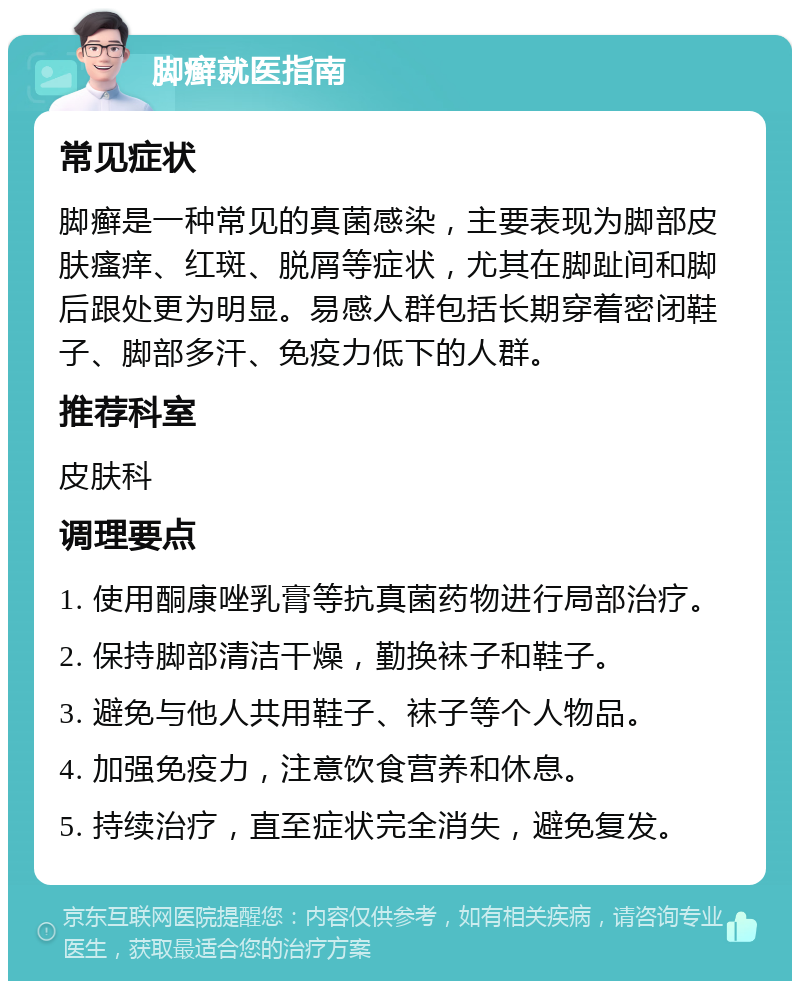 脚癣就医指南 常见症状 脚癣是一种常见的真菌感染，主要表现为脚部皮肤瘙痒、红斑、脱屑等症状，尤其在脚趾间和脚后跟处更为明显。易感人群包括长期穿着密闭鞋子、脚部多汗、免疫力低下的人群。 推荐科室 皮肤科 调理要点 1. 使用酮康唑乳膏等抗真菌药物进行局部治疗。 2. 保持脚部清洁干燥，勤换袜子和鞋子。 3. 避免与他人共用鞋子、袜子等个人物品。 4. 加强免疫力，注意饮食营养和休息。 5. 持续治疗，直至症状完全消失，避免复发。