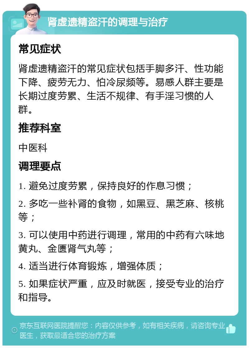 肾虚遗精盗汗的调理与治疗 常见症状 肾虚遗精盗汗的常见症状包括手脚多汗、性功能下降、疲劳无力、怕冷尿频等。易感人群主要是长期过度劳累、生活不规律、有手淫习惯的人群。 推荐科室 中医科 调理要点 1. 避免过度劳累，保持良好的作息习惯； 2. 多吃一些补肾的食物，如黑豆、黑芝麻、核桃等； 3. 可以使用中药进行调理，常用的中药有六味地黄丸、金匮肾气丸等； 4. 适当进行体育锻炼，增强体质； 5. 如果症状严重，应及时就医，接受专业的治疗和指导。