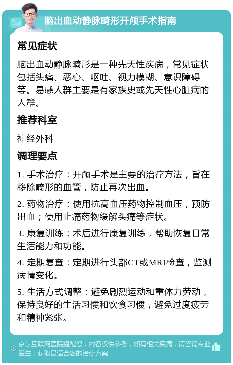 脑出血动静脉畸形开颅手术指南 常见症状 脑出血动静脉畸形是一种先天性疾病，常见症状包括头痛、恶心、呕吐、视力模糊、意识障碍等。易感人群主要是有家族史或先天性心脏病的人群。 推荐科室 神经外科 调理要点 1. 手术治疗：开颅手术是主要的治疗方法，旨在移除畸形的血管，防止再次出血。 2. 药物治疗：使用抗高血压药物控制血压，预防出血；使用止痛药物缓解头痛等症状。 3. 康复训练：术后进行康复训练，帮助恢复日常生活能力和功能。 4. 定期复查：定期进行头部CT或MRI检查，监测病情变化。 5. 生活方式调整：避免剧烈运动和重体力劳动，保持良好的生活习惯和饮食习惯，避免过度疲劳和精神紧张。