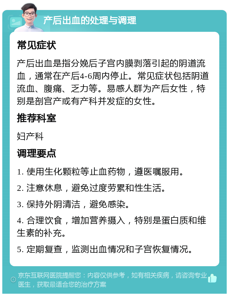 产后出血的处理与调理 常见症状 产后出血是指分娩后子宫内膜剥落引起的阴道流血，通常在产后4-6周内停止。常见症状包括阴道流血、腹痛、乏力等。易感人群为产后女性，特别是剖宫产或有产科并发症的女性。 推荐科室 妇产科 调理要点 1. 使用生化颗粒等止血药物，遵医嘱服用。 2. 注意休息，避免过度劳累和性生活。 3. 保持外阴清洁，避免感染。 4. 合理饮食，增加营养摄入，特别是蛋白质和维生素的补充。 5. 定期复查，监测出血情况和子宫恢复情况。