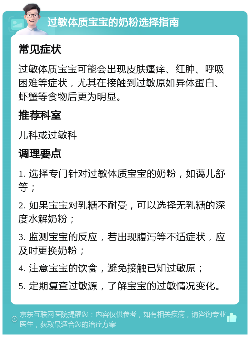 过敏体质宝宝的奶粉选择指南 常见症状 过敏体质宝宝可能会出现皮肤瘙痒、红肿、呼吸困难等症状，尤其在接触到过敏原如异体蛋白、虾蟹等食物后更为明显。 推荐科室 儿科或过敏科 调理要点 1. 选择专门针对过敏体质宝宝的奶粉，如蔼儿舒等； 2. 如果宝宝对乳糖不耐受，可以选择无乳糖的深度水解奶粉； 3. 监测宝宝的反应，若出现腹泻等不适症状，应及时更换奶粉； 4. 注意宝宝的饮食，避免接触已知过敏原； 5. 定期复查过敏源，了解宝宝的过敏情况变化。