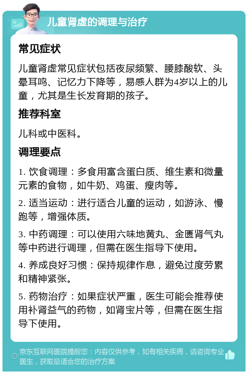 儿童肾虚的调理与治疗 常见症状 儿童肾虚常见症状包括夜尿频繁、腰膝酸软、头晕耳鸣、记忆力下降等，易感人群为4岁以上的儿童，尤其是生长发育期的孩子。 推荐科室 儿科或中医科。 调理要点 1. 饮食调理：多食用富含蛋白质、维生素和微量元素的食物，如牛奶、鸡蛋、瘦肉等。 2. 适当运动：进行适合儿童的运动，如游泳、慢跑等，增强体质。 3. 中药调理：可以使用六味地黄丸、金匮肾气丸等中药进行调理，但需在医生指导下使用。 4. 养成良好习惯：保持规律作息，避免过度劳累和精神紧张。 5. 药物治疗：如果症状严重，医生可能会推荐使用补肾益气的药物，如肾宝片等，但需在医生指导下使用。