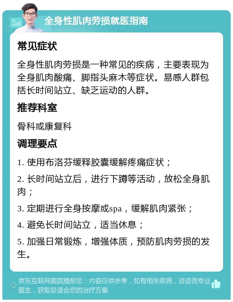 全身性肌肉劳损就医指南 常见症状 全身性肌肉劳损是一种常见的疾病，主要表现为全身肌肉酸痛、脚指头麻木等症状。易感人群包括长时间站立、缺乏运动的人群。 推荐科室 骨科或康复科 调理要点 1. 使用布洛芬缓释胶囊缓解疼痛症状； 2. 长时间站立后，进行下蹲等活动，放松全身肌肉； 3. 定期进行全身按摩或spa，缓解肌肉紧张； 4. 避免长时间站立，适当休息； 5. 加强日常锻炼，增强体质，预防肌肉劳损的发生。