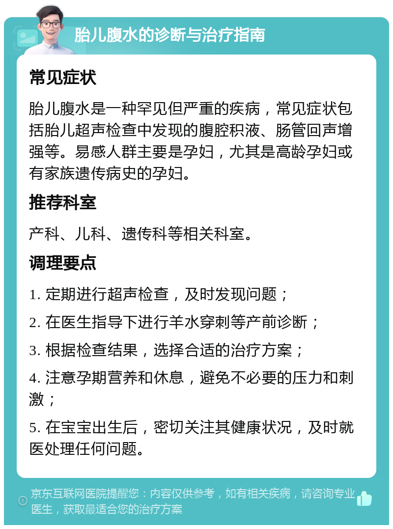 胎儿腹水的诊断与治疗指南 常见症状 胎儿腹水是一种罕见但严重的疾病，常见症状包括胎儿超声检查中发现的腹腔积液、肠管回声增强等。易感人群主要是孕妇，尤其是高龄孕妇或有家族遗传病史的孕妇。 推荐科室 产科、儿科、遗传科等相关科室。 调理要点 1. 定期进行超声检查，及时发现问题； 2. 在医生指导下进行羊水穿刺等产前诊断； 3. 根据检查结果，选择合适的治疗方案； 4. 注意孕期营养和休息，避免不必要的压力和刺激； 5. 在宝宝出生后，密切关注其健康状况，及时就医处理任何问题。