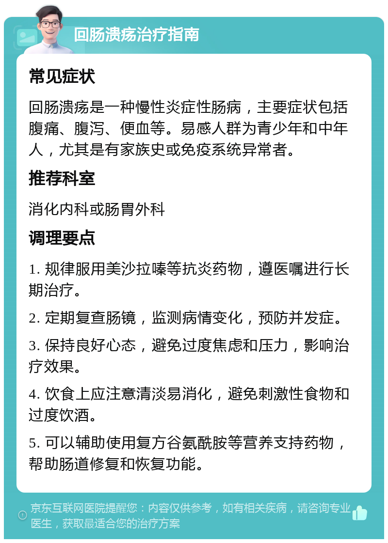 回肠溃疡治疗指南 常见症状 回肠溃疡是一种慢性炎症性肠病，主要症状包括腹痛、腹泻、便血等。易感人群为青少年和中年人，尤其是有家族史或免疫系统异常者。 推荐科室 消化内科或肠胃外科 调理要点 1. 规律服用美沙拉嗪等抗炎药物，遵医嘱进行长期治疗。 2. 定期复查肠镜，监测病情变化，预防并发症。 3. 保持良好心态，避免过度焦虑和压力，影响治疗效果。 4. 饮食上应注意清淡易消化，避免刺激性食物和过度饮酒。 5. 可以辅助使用复方谷氨酰胺等营养支持药物，帮助肠道修复和恢复功能。