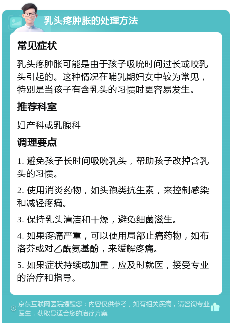 乳头疼肿胀的处理方法 常见症状 乳头疼肿胀可能是由于孩子吸吮时间过长或咬乳头引起的。这种情况在哺乳期妇女中较为常见，特别是当孩子有含乳头的习惯时更容易发生。 推荐科室 妇产科或乳腺科 调理要点 1. 避免孩子长时间吸吮乳头，帮助孩子改掉含乳头的习惯。 2. 使用消炎药物，如头孢类抗生素，来控制感染和减轻疼痛。 3. 保持乳头清洁和干燥，避免细菌滋生。 4. 如果疼痛严重，可以使用局部止痛药物，如布洛芬或对乙酰氨基酚，来缓解疼痛。 5. 如果症状持续或加重，应及时就医，接受专业的治疗和指导。