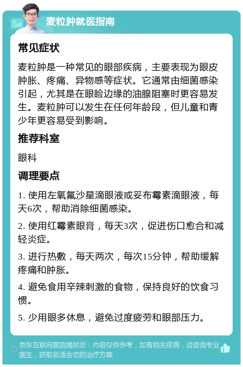 麦粒肿就医指南 常见症状 麦粒肿是一种常见的眼部疾病，主要表现为眼皮肿胀、疼痛、异物感等症状。它通常由细菌感染引起，尤其是在眼睑边缘的油腺阻塞时更容易发生。麦粒肿可以发生在任何年龄段，但儿童和青少年更容易受到影响。 推荐科室 眼科 调理要点 1. 使用左氧氟沙星滴眼液或妥布霉素滴眼液，每天6次，帮助消除细菌感染。 2. 使用红霉素眼膏，每天3次，促进伤口愈合和减轻炎症。 3. 进行热敷，每天两次，每次15分钟，帮助缓解疼痛和肿胀。 4. 避免食用辛辣刺激的食物，保持良好的饮食习惯。 5. 少用眼多休息，避免过度疲劳和眼部压力。