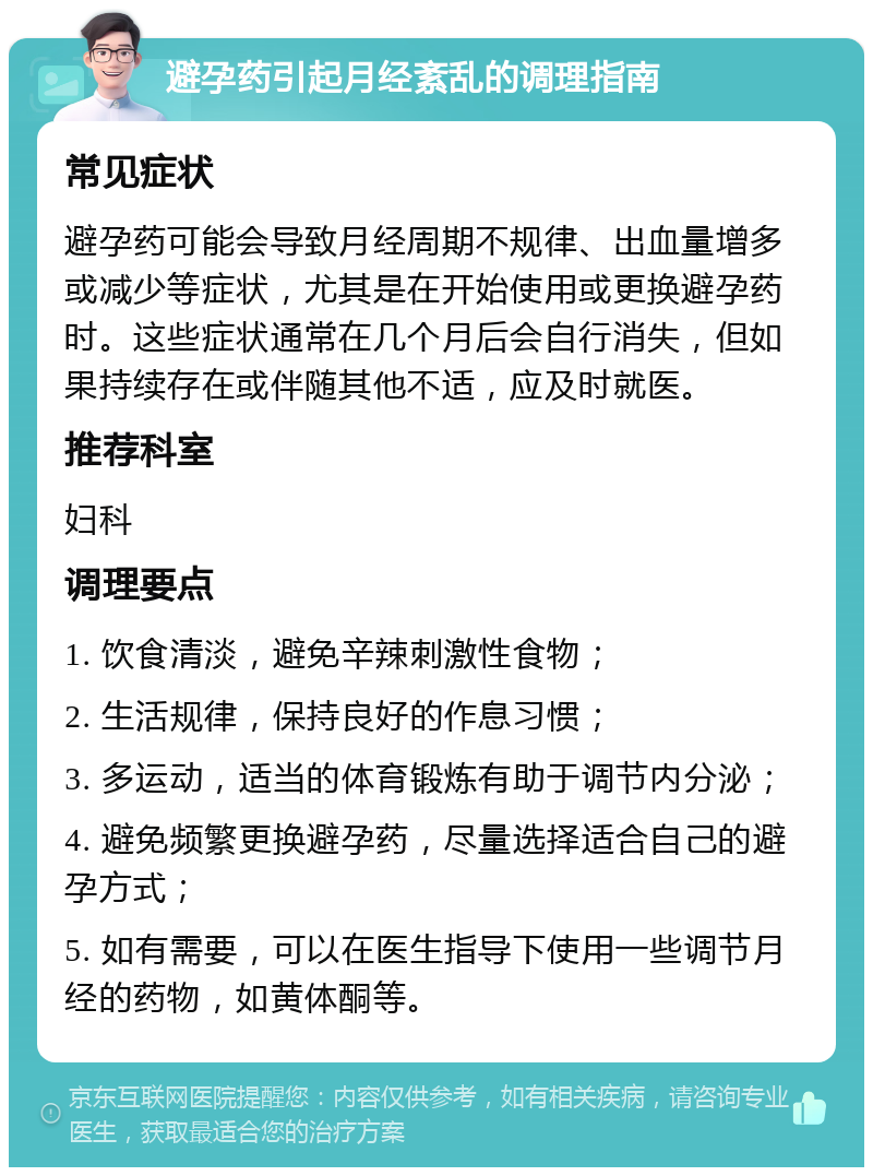 避孕药引起月经紊乱的调理指南 常见症状 避孕药可能会导致月经周期不规律、出血量增多或减少等症状，尤其是在开始使用或更换避孕药时。这些症状通常在几个月后会自行消失，但如果持续存在或伴随其他不适，应及时就医。 推荐科室 妇科 调理要点 1. 饮食清淡，避免辛辣刺激性食物； 2. 生活规律，保持良好的作息习惯； 3. 多运动，适当的体育锻炼有助于调节内分泌； 4. 避免频繁更换避孕药，尽量选择适合自己的避孕方式； 5. 如有需要，可以在医生指导下使用一些调节月经的药物，如黄体酮等。