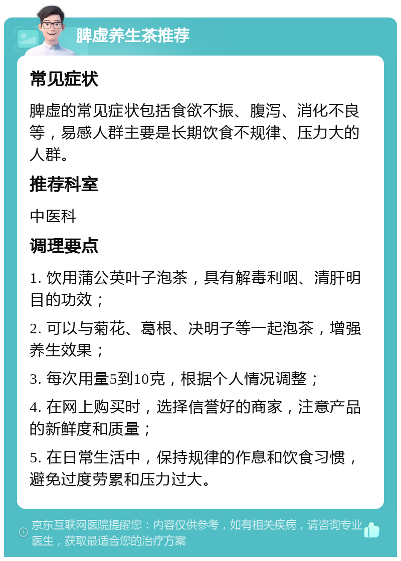 脾虚养生茶推荐 常见症状 脾虚的常见症状包括食欲不振、腹泻、消化不良等，易感人群主要是长期饮食不规律、压力大的人群。 推荐科室 中医科 调理要点 1. 饮用蒲公英叶子泡茶，具有解毒利咽、清肝明目的功效； 2. 可以与菊花、葛根、决明子等一起泡茶，增强养生效果； 3. 每次用量5到10克，根据个人情况调整； 4. 在网上购买时，选择信誉好的商家，注意产品的新鲜度和质量； 5. 在日常生活中，保持规律的作息和饮食习惯，避免过度劳累和压力过大。