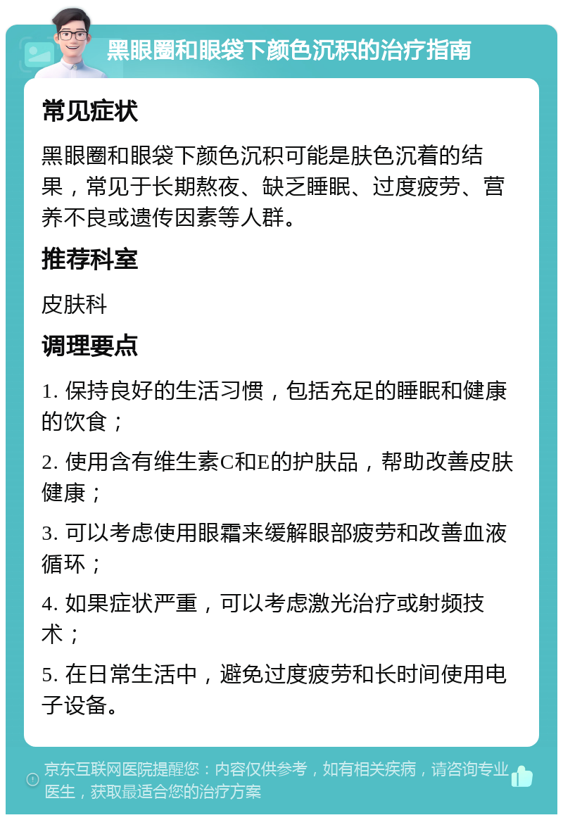 黑眼圈和眼袋下颜色沉积的治疗指南 常见症状 黑眼圈和眼袋下颜色沉积可能是肤色沉着的结果，常见于长期熬夜、缺乏睡眠、过度疲劳、营养不良或遗传因素等人群。 推荐科室 皮肤科 调理要点 1. 保持良好的生活习惯，包括充足的睡眠和健康的饮食； 2. 使用含有维生素C和E的护肤品，帮助改善皮肤健康； 3. 可以考虑使用眼霜来缓解眼部疲劳和改善血液循环； 4. 如果症状严重，可以考虑激光治疗或射频技术； 5. 在日常生活中，避免过度疲劳和长时间使用电子设备。