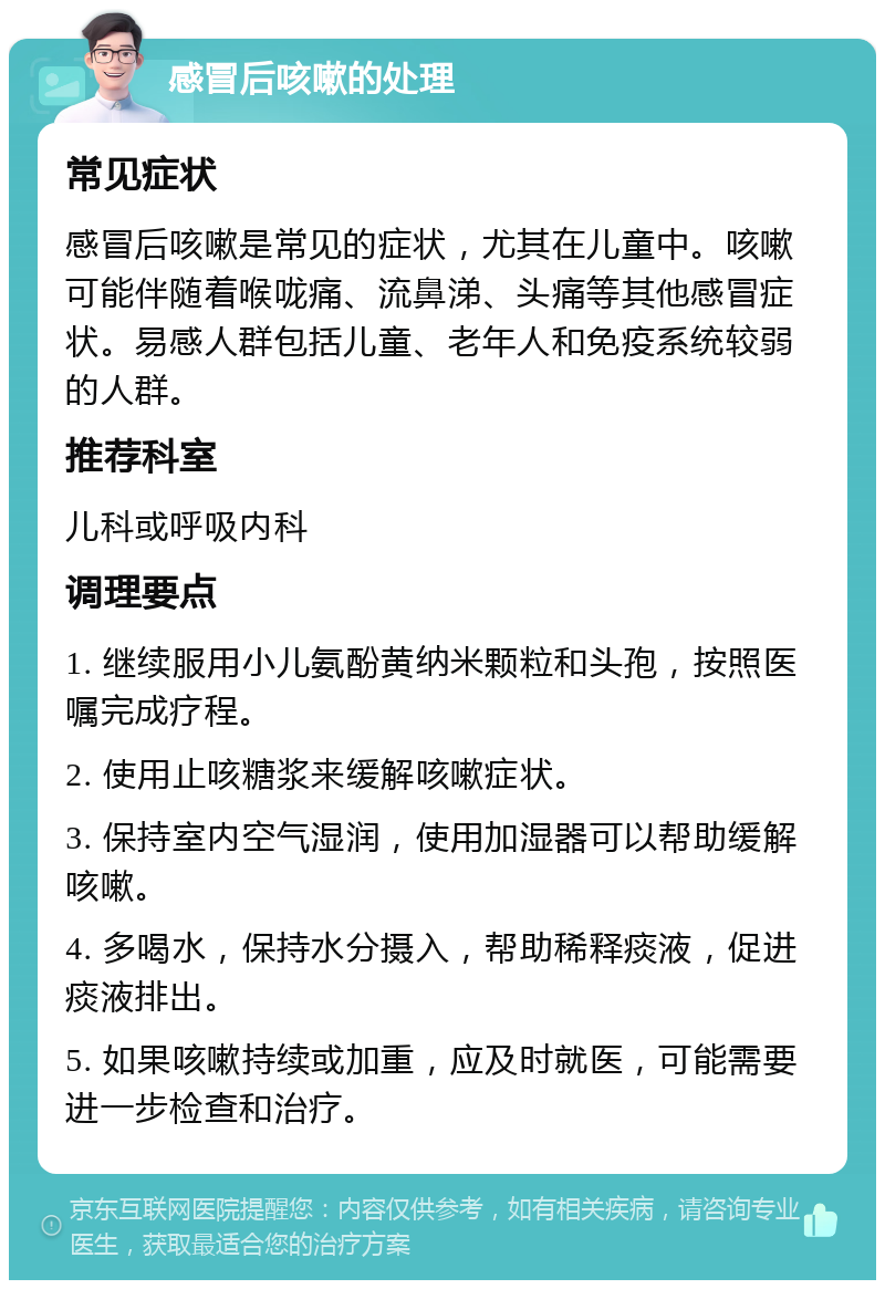 感冒后咳嗽的处理 常见症状 感冒后咳嗽是常见的症状，尤其在儿童中。咳嗽可能伴随着喉咙痛、流鼻涕、头痛等其他感冒症状。易感人群包括儿童、老年人和免疫系统较弱的人群。 推荐科室 儿科或呼吸内科 调理要点 1. 继续服用小儿氨酚黄纳米颗粒和头孢，按照医嘱完成疗程。 2. 使用止咳糖浆来缓解咳嗽症状。 3. 保持室内空气湿润，使用加湿器可以帮助缓解咳嗽。 4. 多喝水，保持水分摄入，帮助稀释痰液，促进痰液排出。 5. 如果咳嗽持续或加重，应及时就医，可能需要进一步检查和治疗。