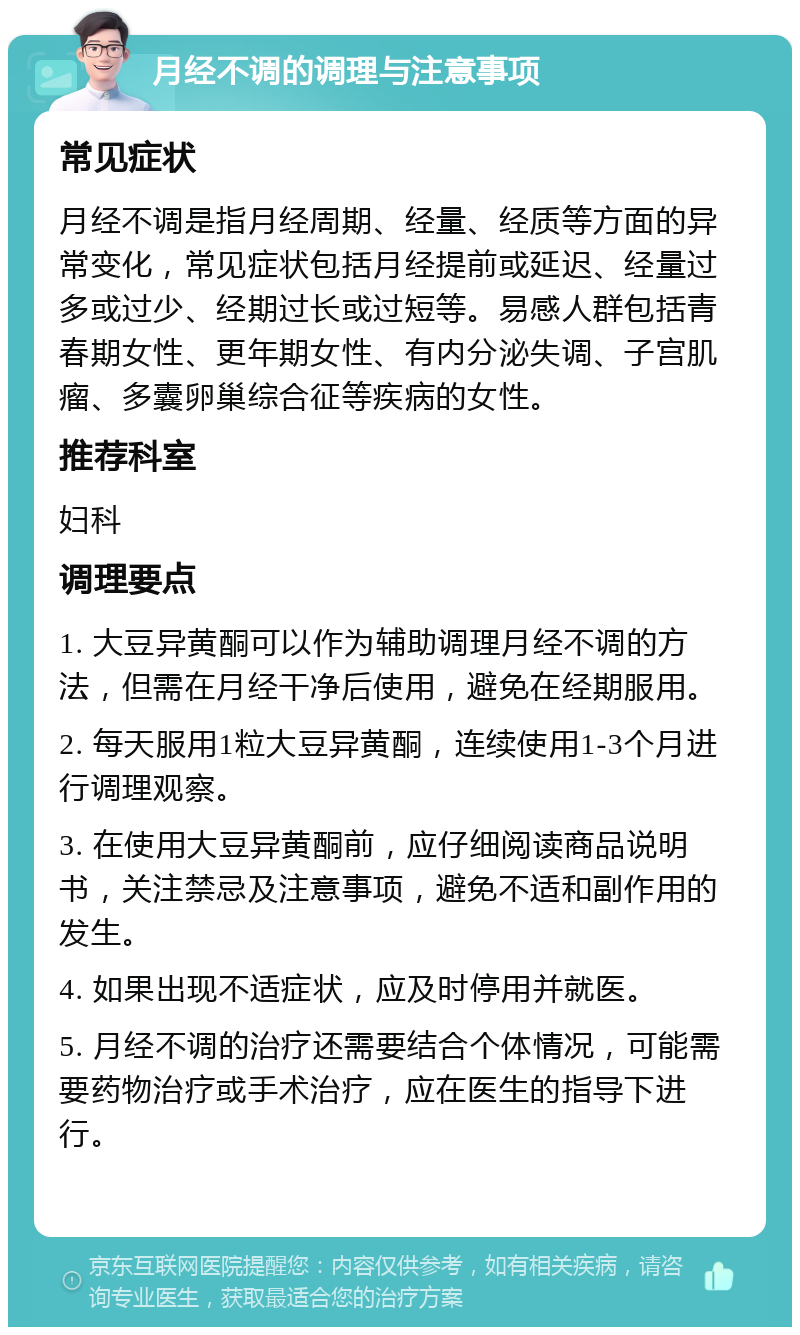 月经不调的调理与注意事项 常见症状 月经不调是指月经周期、经量、经质等方面的异常变化，常见症状包括月经提前或延迟、经量过多或过少、经期过长或过短等。易感人群包括青春期女性、更年期女性、有内分泌失调、子宫肌瘤、多囊卵巢综合征等疾病的女性。 推荐科室 妇科 调理要点 1. 大豆异黄酮可以作为辅助调理月经不调的方法，但需在月经干净后使用，避免在经期服用。 2. 每天服用1粒大豆异黄酮，连续使用1-3个月进行调理观察。 3. 在使用大豆异黄酮前，应仔细阅读商品说明书，关注禁忌及注意事项，避免不适和副作用的发生。 4. 如果出现不适症状，应及时停用并就医。 5. 月经不调的治疗还需要结合个体情况，可能需要药物治疗或手术治疗，应在医生的指导下进行。