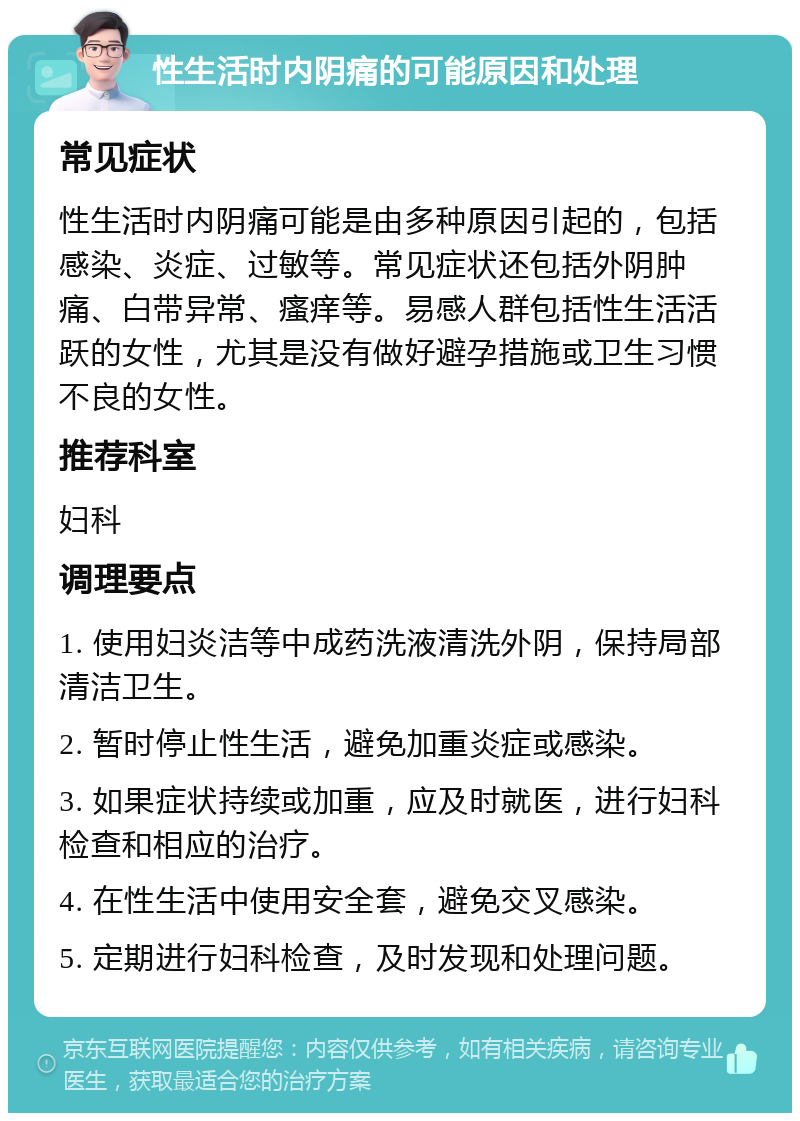 性生活时内阴痛的可能原因和处理 常见症状 性生活时内阴痛可能是由多种原因引起的，包括感染、炎症、过敏等。常见症状还包括外阴肿痛、白带异常、瘙痒等。易感人群包括性生活活跃的女性，尤其是没有做好避孕措施或卫生习惯不良的女性。 推荐科室 妇科 调理要点 1. 使用妇炎洁等中成药洗液清洗外阴，保持局部清洁卫生。 2. 暂时停止性生活，避免加重炎症或感染。 3. 如果症状持续或加重，应及时就医，进行妇科检查和相应的治疗。 4. 在性生活中使用安全套，避免交叉感染。 5. 定期进行妇科检查，及时发现和处理问题。