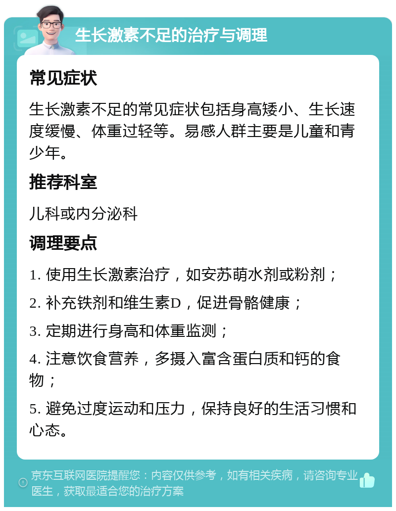 生长激素不足的治疗与调理 常见症状 生长激素不足的常见症状包括身高矮小、生长速度缓慢、体重过轻等。易感人群主要是儿童和青少年。 推荐科室 儿科或内分泌科 调理要点 1. 使用生长激素治疗，如安苏萌水剂或粉剂； 2. 补充铁剂和维生素D，促进骨骼健康； 3. 定期进行身高和体重监测； 4. 注意饮食营养，多摄入富含蛋白质和钙的食物； 5. 避免过度运动和压力，保持良好的生活习惯和心态。