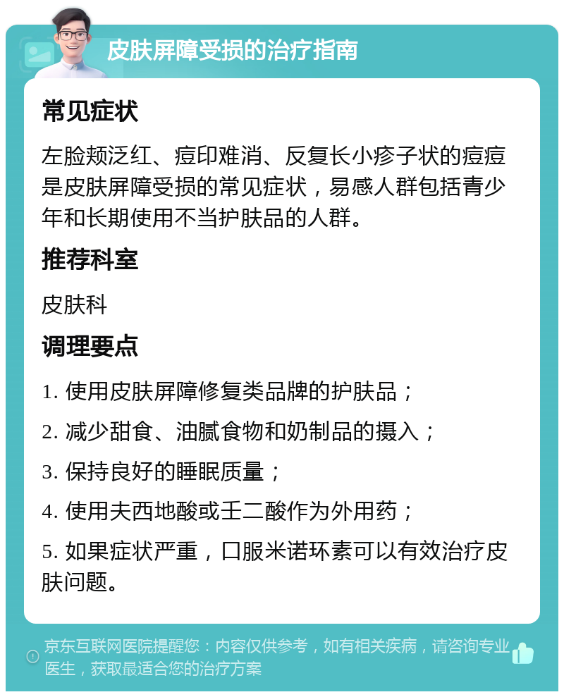 皮肤屏障受损的治疗指南 常见症状 左脸颊泛红、痘印难消、反复长小疹子状的痘痘是皮肤屏障受损的常见症状，易感人群包括青少年和长期使用不当护肤品的人群。 推荐科室 皮肤科 调理要点 1. 使用皮肤屏障修复类品牌的护肤品； 2. 减少甜食、油腻食物和奶制品的摄入； 3. 保持良好的睡眠质量； 4. 使用夫西地酸或壬二酸作为外用药； 5. 如果症状严重，口服米诺环素可以有效治疗皮肤问题。