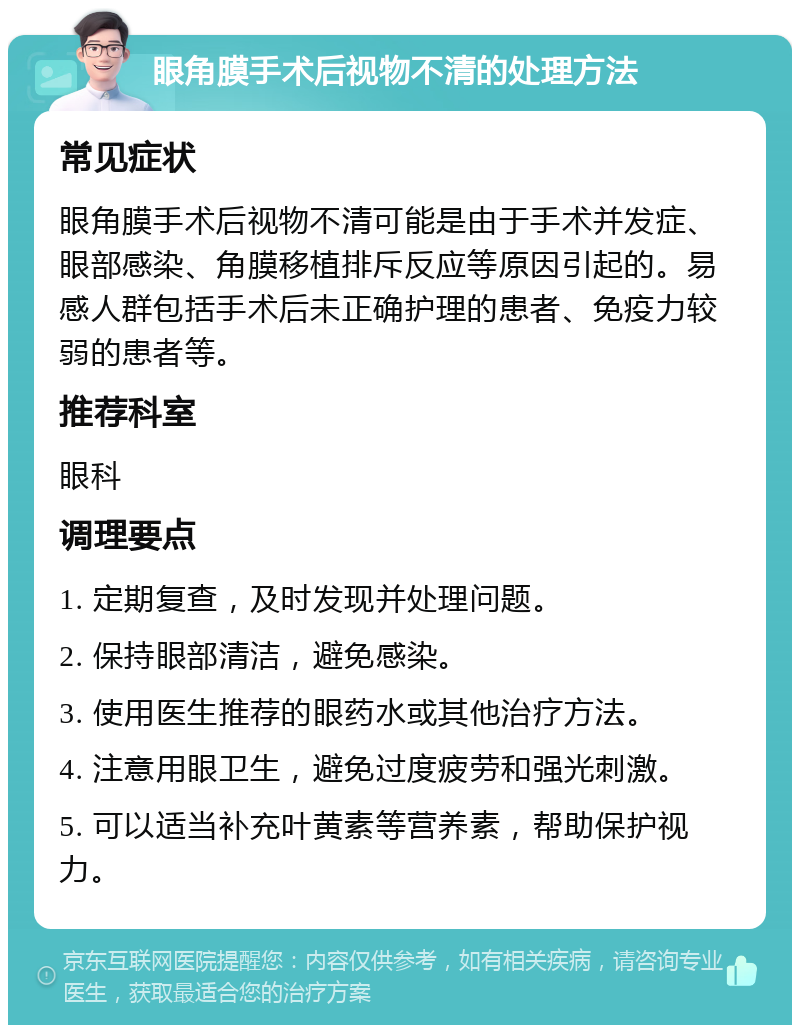 眼角膜手术后视物不清的处理方法 常见症状 眼角膜手术后视物不清可能是由于手术并发症、眼部感染、角膜移植排斥反应等原因引起的。易感人群包括手术后未正确护理的患者、免疫力较弱的患者等。 推荐科室 眼科 调理要点 1. 定期复查，及时发现并处理问题。 2. 保持眼部清洁，避免感染。 3. 使用医生推荐的眼药水或其他治疗方法。 4. 注意用眼卫生，避免过度疲劳和强光刺激。 5. 可以适当补充叶黄素等营养素，帮助保护视力。