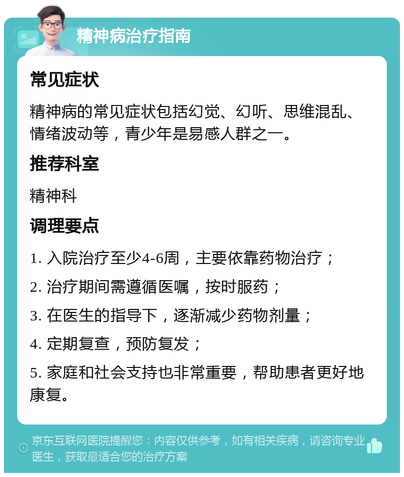 精神病治疗指南 常见症状 精神病的常见症状包括幻觉、幻听、思维混乱、情绪波动等，青少年是易感人群之一。 推荐科室 精神科 调理要点 1. 入院治疗至少4-6周，主要依靠药物治疗； 2. 治疗期间需遵循医嘱，按时服药； 3. 在医生的指导下，逐渐减少药物剂量； 4. 定期复查，预防复发； 5. 家庭和社会支持也非常重要，帮助患者更好地康复。