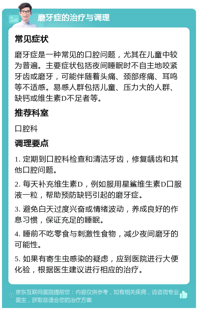 磨牙症的治疗与调理 常见症状 磨牙症是一种常见的口腔问题，尤其在儿童中较为普遍。主要症状包括夜间睡眠时不自主地咬紧牙齿或磨牙，可能伴随着头痛、颈部疼痛、耳鸣等不适感。易感人群包括儿童、压力大的人群、缺钙或维生素D不足者等。 推荐科室 口腔科 调理要点 1. 定期到口腔科检查和清洁牙齿，修复龋齿和其他口腔问题。 2. 每天补充维生素D，例如服用星鲨维生素D口服液一粒，帮助预防缺钙引起的磨牙症。 3. 避免白天过度兴奋或情绪波动，养成良好的作息习惯，保证充足的睡眠。 4. 睡前不吃零食与刺激性食物，减少夜间磨牙的可能性。 5. 如果有寄生虫感染的疑虑，应到医院进行大便化验，根据医生建议进行相应的治疗。