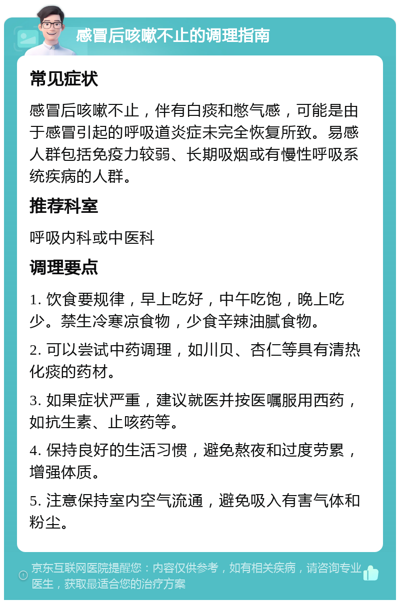 感冒后咳嗽不止的调理指南 常见症状 感冒后咳嗽不止，伴有白痰和憋气感，可能是由于感冒引起的呼吸道炎症未完全恢复所致。易感人群包括免疫力较弱、长期吸烟或有慢性呼吸系统疾病的人群。 推荐科室 呼吸内科或中医科 调理要点 1. 饮食要规律，早上吃好，中午吃饱，晚上吃少。禁生冷寒凉食物，少食辛辣油腻食物。 2. 可以尝试中药调理，如川贝、杏仁等具有清热化痰的药材。 3. 如果症状严重，建议就医并按医嘱服用西药，如抗生素、止咳药等。 4. 保持良好的生活习惯，避免熬夜和过度劳累，增强体质。 5. 注意保持室内空气流通，避免吸入有害气体和粉尘。