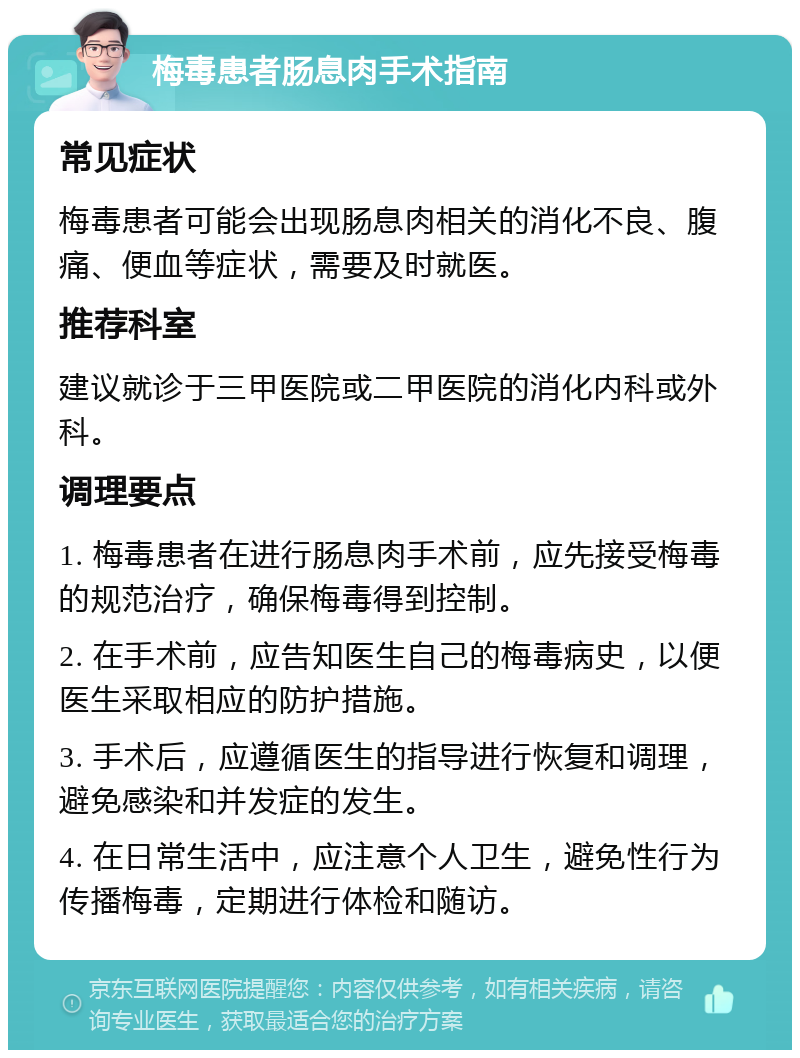 梅毒患者肠息肉手术指南 常见症状 梅毒患者可能会出现肠息肉相关的消化不良、腹痛、便血等症状，需要及时就医。 推荐科室 建议就诊于三甲医院或二甲医院的消化内科或外科。 调理要点 1. 梅毒患者在进行肠息肉手术前，应先接受梅毒的规范治疗，确保梅毒得到控制。 2. 在手术前，应告知医生自己的梅毒病史，以便医生采取相应的防护措施。 3. 手术后，应遵循医生的指导进行恢复和调理，避免感染和并发症的发生。 4. 在日常生活中，应注意个人卫生，避免性行为传播梅毒，定期进行体检和随访。