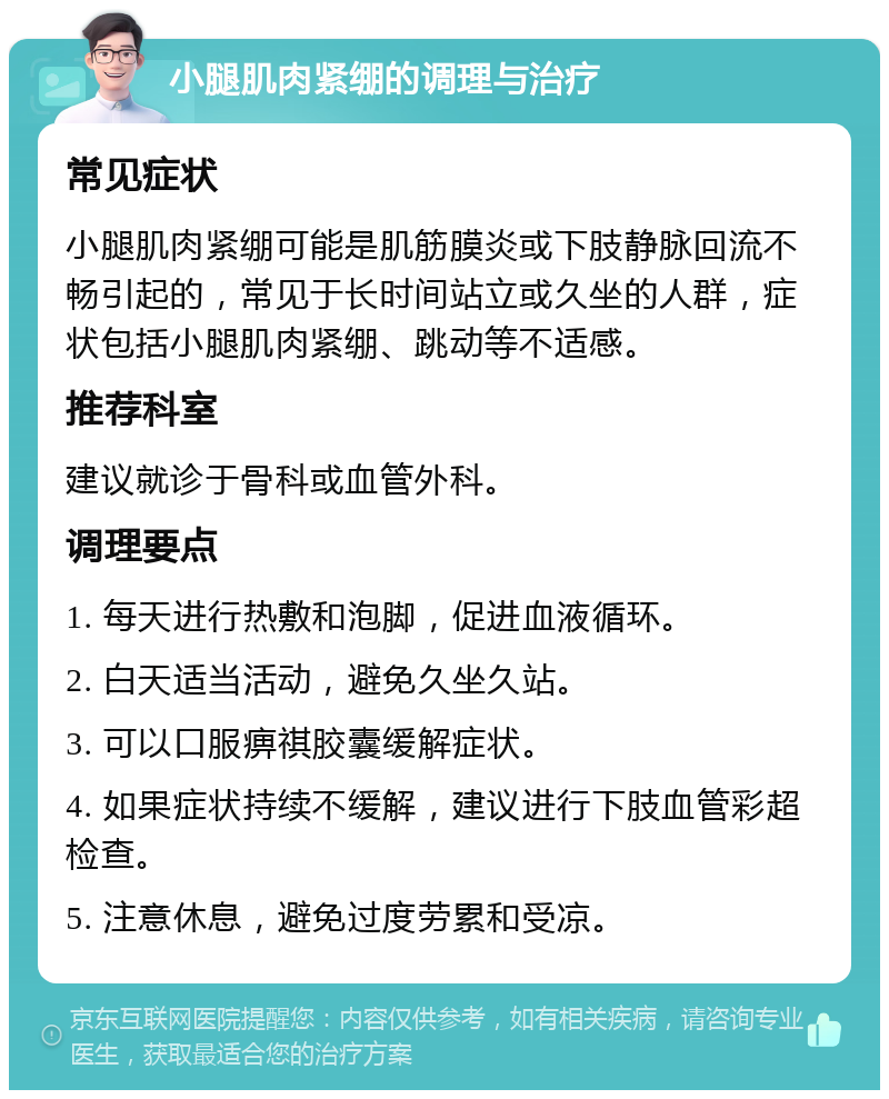 小腿肌肉紧绷的调理与治疗 常见症状 小腿肌肉紧绷可能是肌筋膜炎或下肢静脉回流不畅引起的，常见于长时间站立或久坐的人群，症状包括小腿肌肉紧绷、跳动等不适感。 推荐科室 建议就诊于骨科或血管外科。 调理要点 1. 每天进行热敷和泡脚，促进血液循环。 2. 白天适当活动，避免久坐久站。 3. 可以口服痹祺胶囊缓解症状。 4. 如果症状持续不缓解，建议进行下肢血管彩超检查。 5. 注意休息，避免过度劳累和受凉。