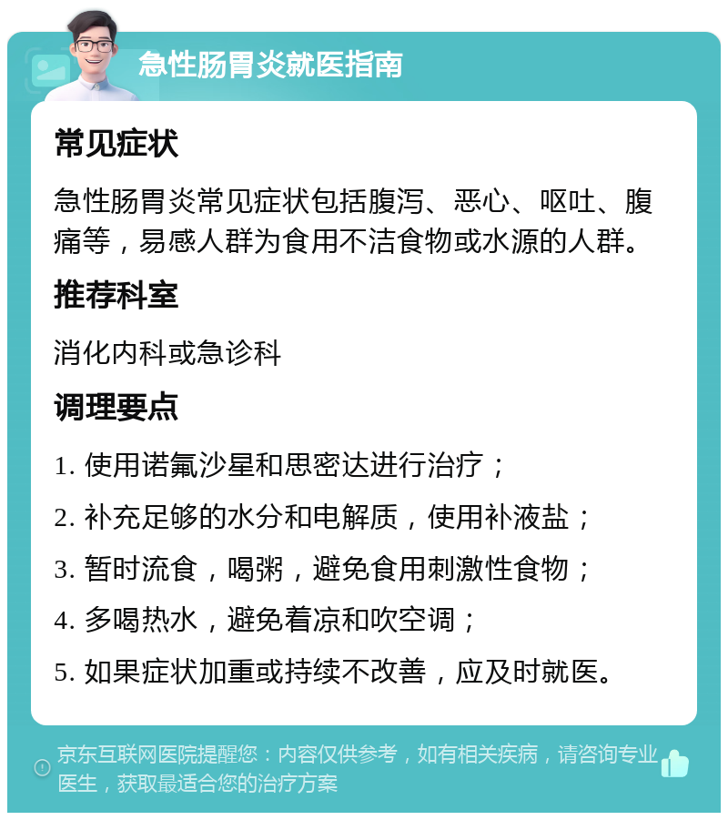 急性肠胃炎就医指南 常见症状 急性肠胃炎常见症状包括腹泻、恶心、呕吐、腹痛等，易感人群为食用不洁食物或水源的人群。 推荐科室 消化内科或急诊科 调理要点 1. 使用诺氟沙星和思密达进行治疗； 2. 补充足够的水分和电解质，使用补液盐； 3. 暂时流食，喝粥，避免食用刺激性食物； 4. 多喝热水，避免着凉和吹空调； 5. 如果症状加重或持续不改善，应及时就医。