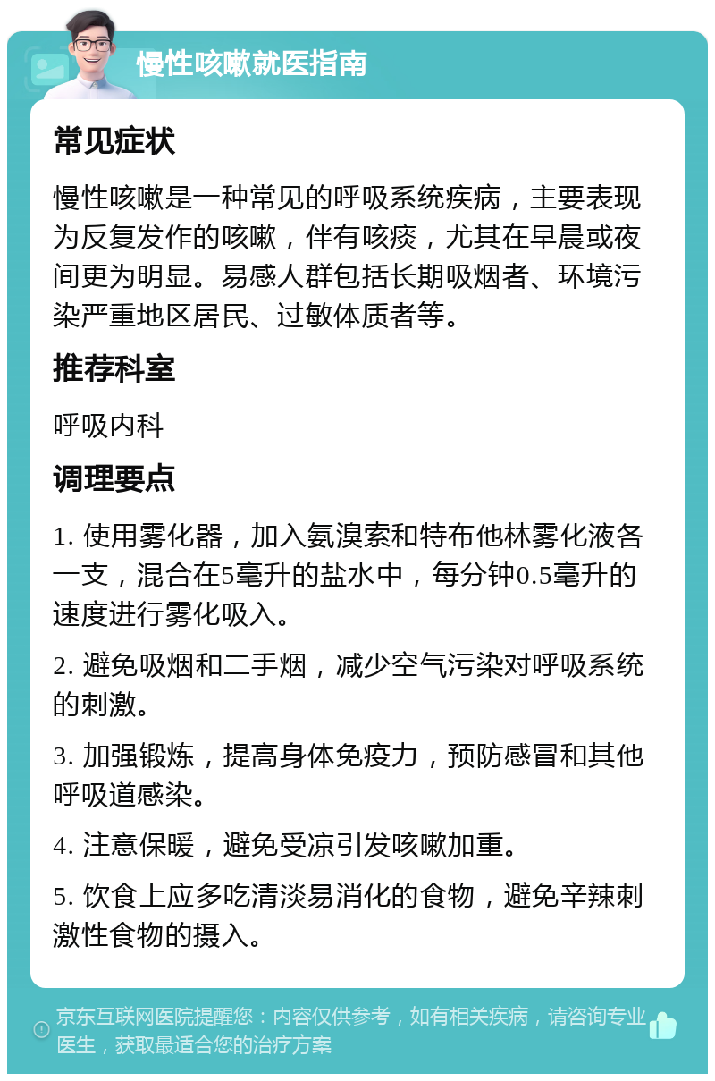 慢性咳嗽就医指南 常见症状 慢性咳嗽是一种常见的呼吸系统疾病，主要表现为反复发作的咳嗽，伴有咳痰，尤其在早晨或夜间更为明显。易感人群包括长期吸烟者、环境污染严重地区居民、过敏体质者等。 推荐科室 呼吸内科 调理要点 1. 使用雾化器，加入氨溴索和特布他林雾化液各一支，混合在5毫升的盐水中，每分钟0.5毫升的速度进行雾化吸入。 2. 避免吸烟和二手烟，减少空气污染对呼吸系统的刺激。 3. 加强锻炼，提高身体免疫力，预防感冒和其他呼吸道感染。 4. 注意保暖，避免受凉引发咳嗽加重。 5. 饮食上应多吃清淡易消化的食物，避免辛辣刺激性食物的摄入。