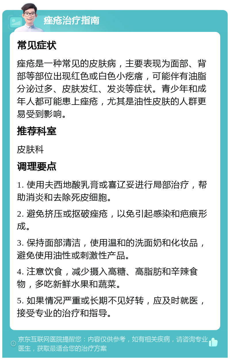 痤疮治疗指南 常见症状 痤疮是一种常见的皮肤病，主要表现为面部、背部等部位出现红色或白色小疙瘩，可能伴有油脂分泌过多、皮肤发红、发炎等症状。青少年和成年人都可能患上痤疮，尤其是油性皮肤的人群更易受到影响。 推荐科室 皮肤科 调理要点 1. 使用夫西地酸乳膏或喜辽妥进行局部治疗，帮助消炎和去除死皮细胞。 2. 避免挤压或抠破痤疮，以免引起感染和疤痕形成。 3. 保持面部清洁，使用温和的洗面奶和化妆品，避免使用油性或刺激性产品。 4. 注意饮食，减少摄入高糖、高脂肪和辛辣食物，多吃新鲜水果和蔬菜。 5. 如果情况严重或长期不见好转，应及时就医，接受专业的治疗和指导。