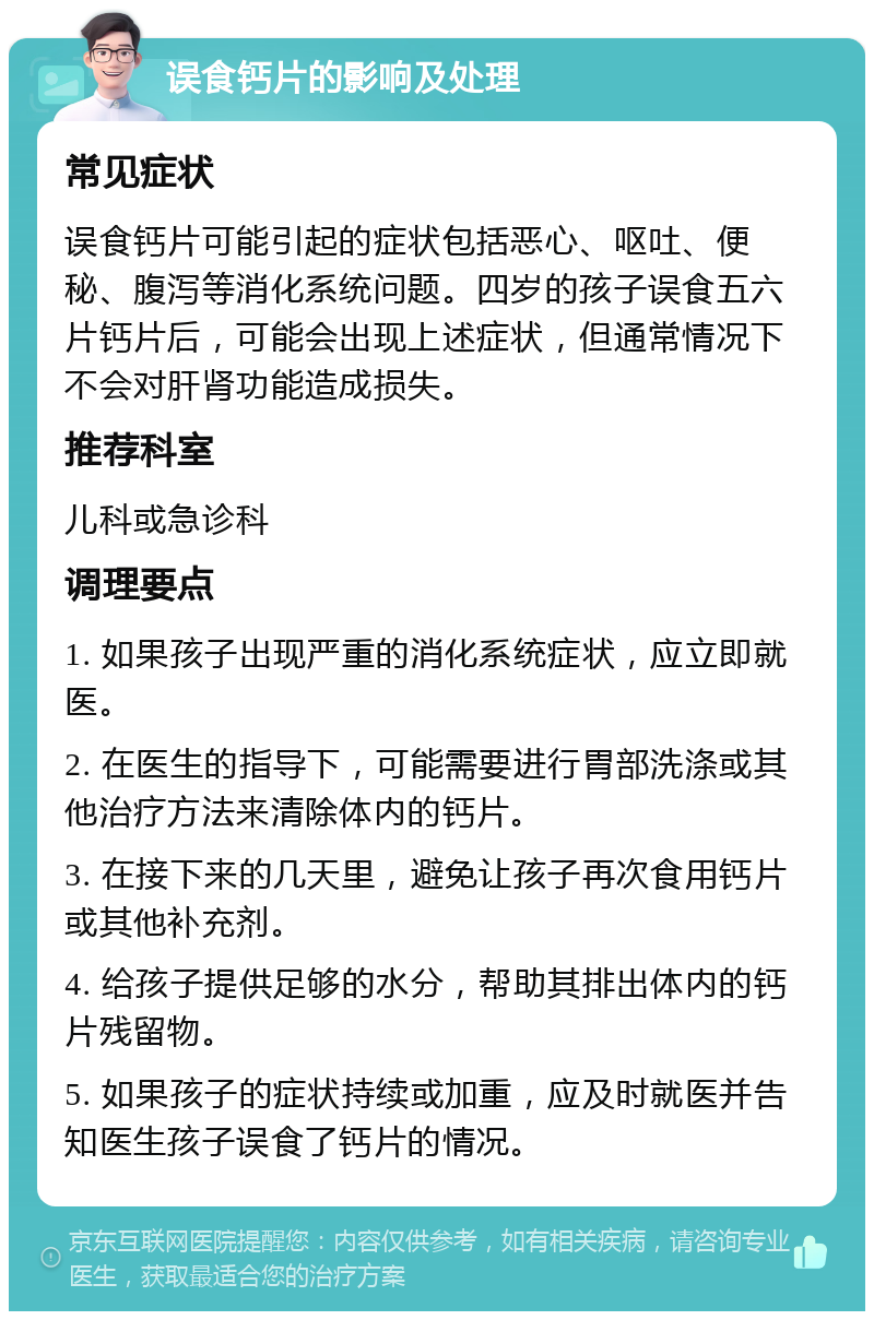 误食钙片的影响及处理 常见症状 误食钙片可能引起的症状包括恶心、呕吐、便秘、腹泻等消化系统问题。四岁的孩子误食五六片钙片后，可能会出现上述症状，但通常情况下不会对肝肾功能造成损失。 推荐科室 儿科或急诊科 调理要点 1. 如果孩子出现严重的消化系统症状，应立即就医。 2. 在医生的指导下，可能需要进行胃部洗涤或其他治疗方法来清除体内的钙片。 3. 在接下来的几天里，避免让孩子再次食用钙片或其他补充剂。 4. 给孩子提供足够的水分，帮助其排出体内的钙片残留物。 5. 如果孩子的症状持续或加重，应及时就医并告知医生孩子误食了钙片的情况。