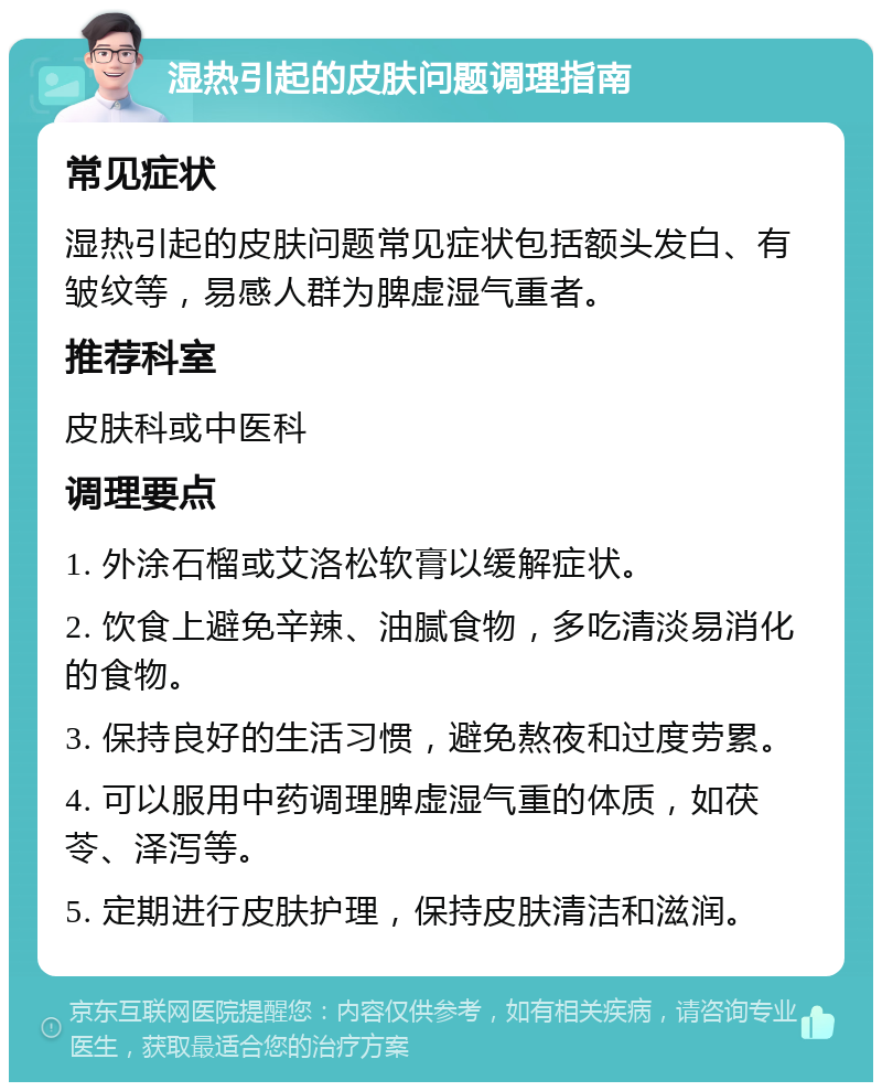 湿热引起的皮肤问题调理指南 常见症状 湿热引起的皮肤问题常见症状包括额头发白、有皱纹等，易感人群为脾虚湿气重者。 推荐科室 皮肤科或中医科 调理要点 1. 外涂石榴或艾洛松软膏以缓解症状。 2. 饮食上避免辛辣、油腻食物，多吃清淡易消化的食物。 3. 保持良好的生活习惯，避免熬夜和过度劳累。 4. 可以服用中药调理脾虚湿气重的体质，如茯苓、泽泻等。 5. 定期进行皮肤护理，保持皮肤清洁和滋润。