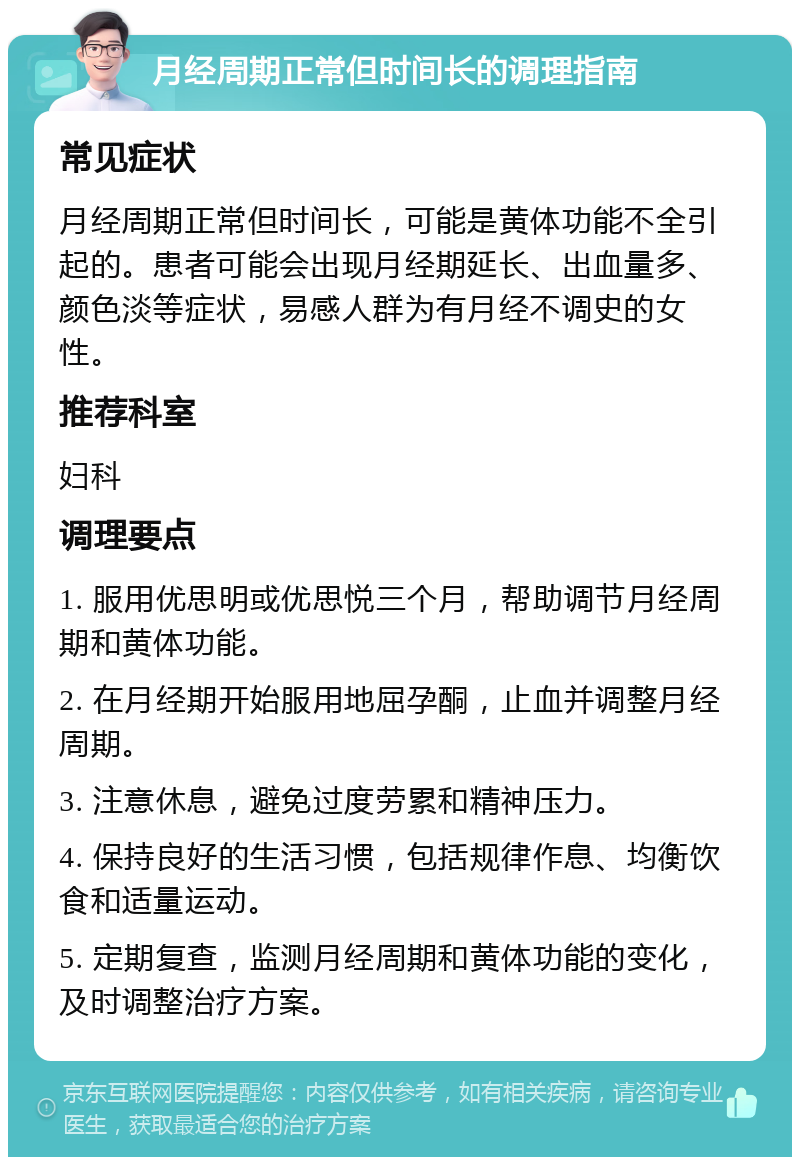 月经周期正常但时间长的调理指南 常见症状 月经周期正常但时间长，可能是黄体功能不全引起的。患者可能会出现月经期延长、出血量多、颜色淡等症状，易感人群为有月经不调史的女性。 推荐科室 妇科 调理要点 1. 服用优思明或优思悦三个月，帮助调节月经周期和黄体功能。 2. 在月经期开始服用地屈孕酮，止血并调整月经周期。 3. 注意休息，避免过度劳累和精神压力。 4. 保持良好的生活习惯，包括规律作息、均衡饮食和适量运动。 5. 定期复查，监测月经周期和黄体功能的变化，及时调整治疗方案。