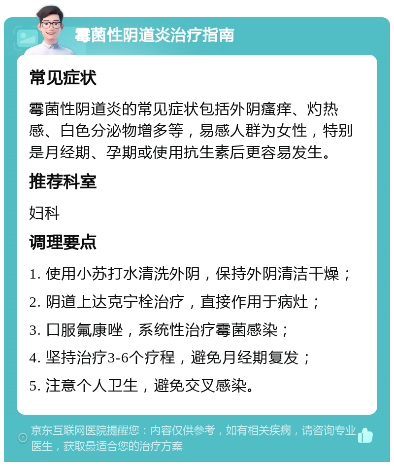 霉菌性阴道炎治疗指南 常见症状 霉菌性阴道炎的常见症状包括外阴瘙痒、灼热感、白色分泌物增多等，易感人群为女性，特别是月经期、孕期或使用抗生素后更容易发生。 推荐科室 妇科 调理要点 1. 使用小苏打水清洗外阴，保持外阴清洁干燥； 2. 阴道上达克宁栓治疗，直接作用于病灶； 3. 口服氟康唑，系统性治疗霉菌感染； 4. 坚持治疗3-6个疗程，避免月经期复发； 5. 注意个人卫生，避免交叉感染。