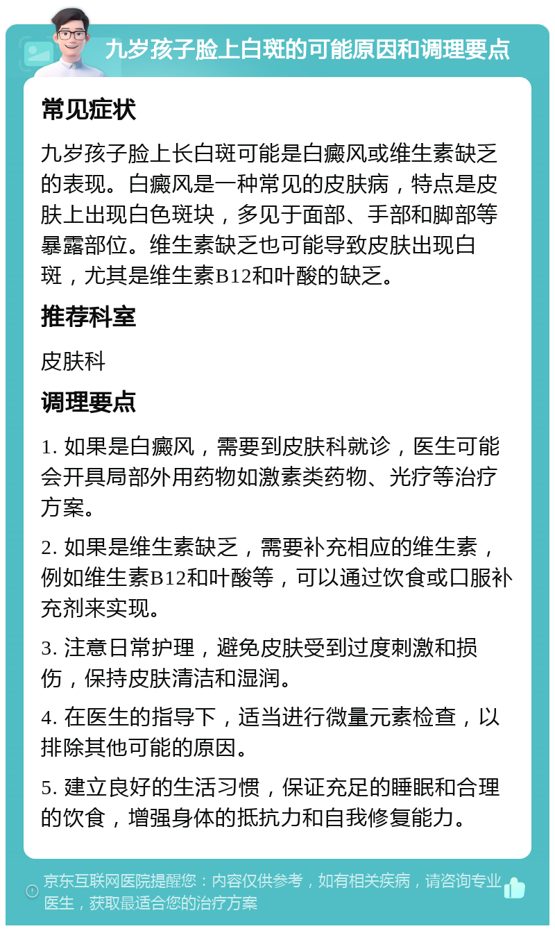 九岁孩子脸上白斑的可能原因和调理要点 常见症状 九岁孩子脸上长白斑可能是白癜风或维生素缺乏的表现。白癜风是一种常见的皮肤病，特点是皮肤上出现白色斑块，多见于面部、手部和脚部等暴露部位。维生素缺乏也可能导致皮肤出现白斑，尤其是维生素B12和叶酸的缺乏。 推荐科室 皮肤科 调理要点 1. 如果是白癜风，需要到皮肤科就诊，医生可能会开具局部外用药物如激素类药物、光疗等治疗方案。 2. 如果是维生素缺乏，需要补充相应的维生素，例如维生素B12和叶酸等，可以通过饮食或口服补充剂来实现。 3. 注意日常护理，避免皮肤受到过度刺激和损伤，保持皮肤清洁和湿润。 4. 在医生的指导下，适当进行微量元素检查，以排除其他可能的原因。 5. 建立良好的生活习惯，保证充足的睡眠和合理的饮食，增强身体的抵抗力和自我修复能力。