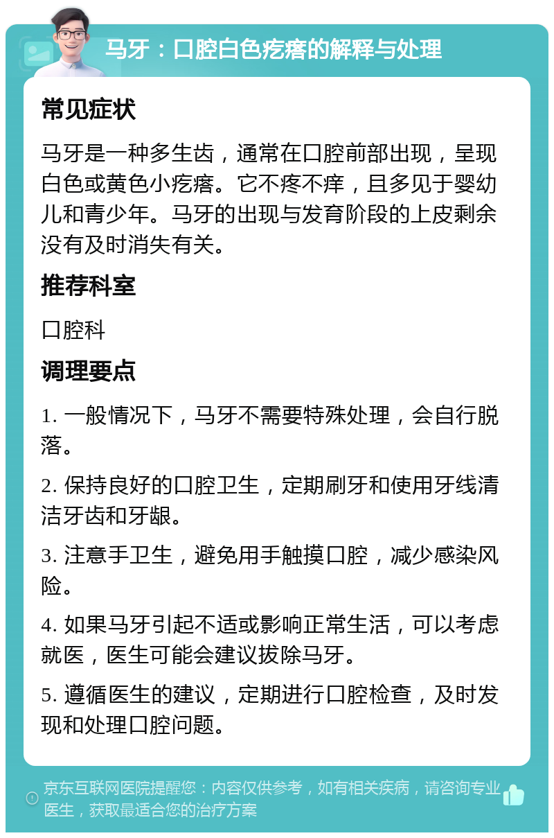 马牙：口腔白色疙瘩的解释与处理 常见症状 马牙是一种多生齿，通常在口腔前部出现，呈现白色或黄色小疙瘩。它不疼不痒，且多见于婴幼儿和青少年。马牙的出现与发育阶段的上皮剩余没有及时消失有关。 推荐科室 口腔科 调理要点 1. 一般情况下，马牙不需要特殊处理，会自行脱落。 2. 保持良好的口腔卫生，定期刷牙和使用牙线清洁牙齿和牙龈。 3. 注意手卫生，避免用手触摸口腔，减少感染风险。 4. 如果马牙引起不适或影响正常生活，可以考虑就医，医生可能会建议拔除马牙。 5. 遵循医生的建议，定期进行口腔检查，及时发现和处理口腔问题。