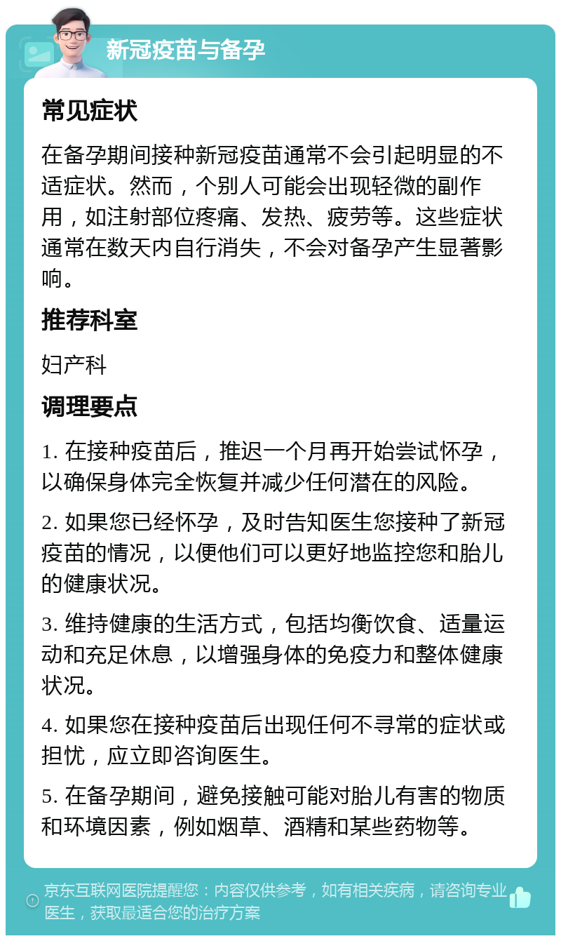 新冠疫苗与备孕 常见症状 在备孕期间接种新冠疫苗通常不会引起明显的不适症状。然而，个别人可能会出现轻微的副作用，如注射部位疼痛、发热、疲劳等。这些症状通常在数天内自行消失，不会对备孕产生显著影响。 推荐科室 妇产科 调理要点 1. 在接种疫苗后，推迟一个月再开始尝试怀孕，以确保身体完全恢复并减少任何潜在的风险。 2. 如果您已经怀孕，及时告知医生您接种了新冠疫苗的情况，以便他们可以更好地监控您和胎儿的健康状况。 3. 维持健康的生活方式，包括均衡饮食、适量运动和充足休息，以增强身体的免疫力和整体健康状况。 4. 如果您在接种疫苗后出现任何不寻常的症状或担忧，应立即咨询医生。 5. 在备孕期间，避免接触可能对胎儿有害的物质和环境因素，例如烟草、酒精和某些药物等。