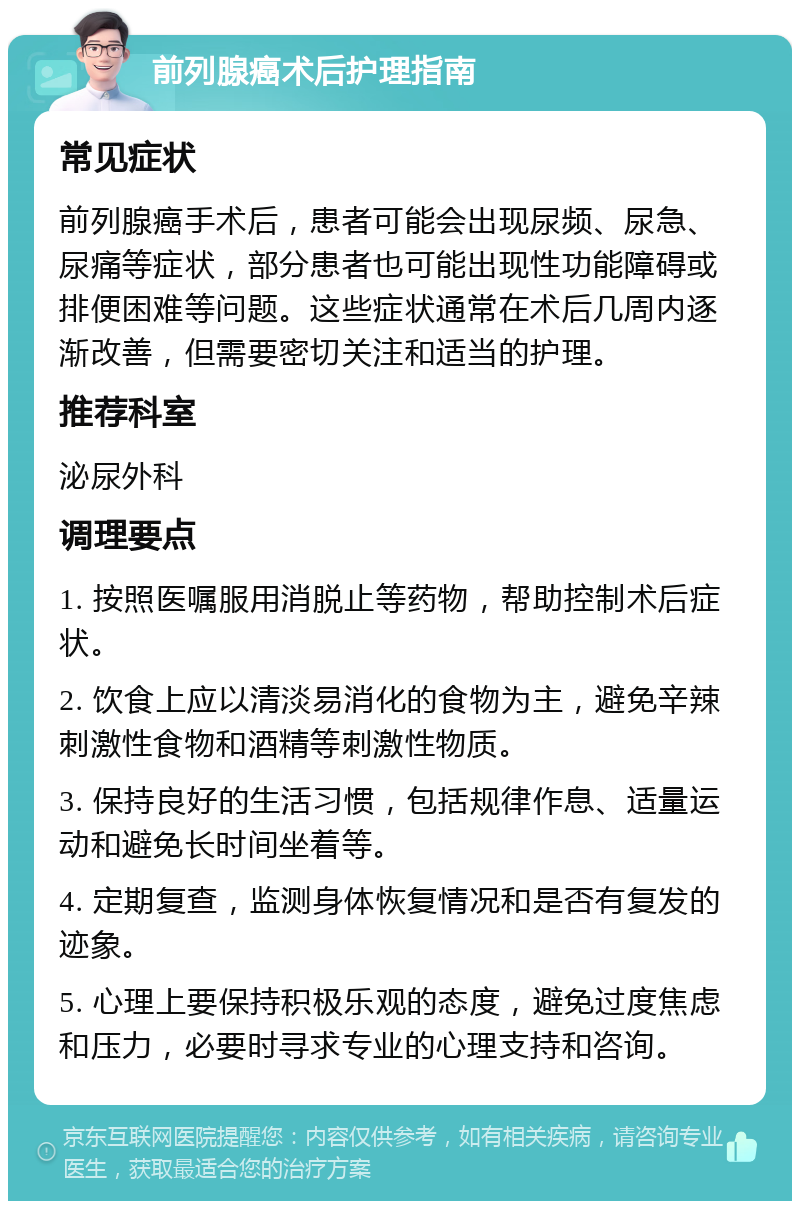 前列腺癌术后护理指南 常见症状 前列腺癌手术后，患者可能会出现尿频、尿急、尿痛等症状，部分患者也可能出现性功能障碍或排便困难等问题。这些症状通常在术后几周内逐渐改善，但需要密切关注和适当的护理。 推荐科室 泌尿外科 调理要点 1. 按照医嘱服用消脱止等药物，帮助控制术后症状。 2. 饮食上应以清淡易消化的食物为主，避免辛辣刺激性食物和酒精等刺激性物质。 3. 保持良好的生活习惯，包括规律作息、适量运动和避免长时间坐着等。 4. 定期复查，监测身体恢复情况和是否有复发的迹象。 5. 心理上要保持积极乐观的态度，避免过度焦虑和压力，必要时寻求专业的心理支持和咨询。