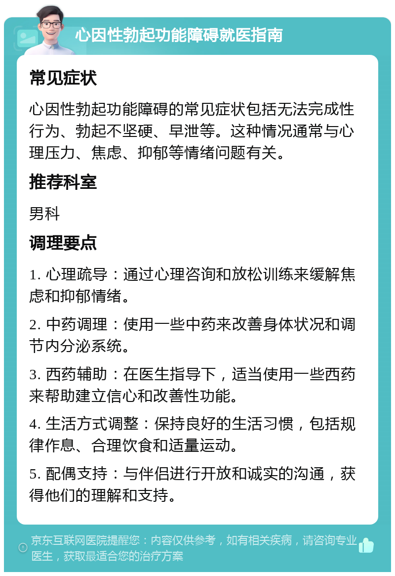 心因性勃起功能障碍就医指南 常见症状 心因性勃起功能障碍的常见症状包括无法完成性行为、勃起不坚硬、早泄等。这种情况通常与心理压力、焦虑、抑郁等情绪问题有关。 推荐科室 男科 调理要点 1. 心理疏导：通过心理咨询和放松训练来缓解焦虑和抑郁情绪。 2. 中药调理：使用一些中药来改善身体状况和调节内分泌系统。 3. 西药辅助：在医生指导下，适当使用一些西药来帮助建立信心和改善性功能。 4. 生活方式调整：保持良好的生活习惯，包括规律作息、合理饮食和适量运动。 5. 配偶支持：与伴侣进行开放和诚实的沟通，获得他们的理解和支持。